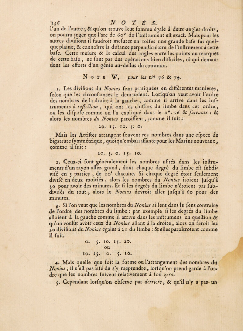 i$6 NO TÉS. Lun de l’autre 5 $c qu’on trouve leur fournie égale à deux angles droits, on pourra juger que l’arc de 6oQ de l’inftrument eft exadfc. Mais pour les aucres divifions il faudroit mefurer en toifes une grande bafe fur quel¬ que plainej Sc connaître la diftance perpendiculaire de l’inUrumentàcette bafe. Cette mefure & le calcul des angles encre les points ou marques de cette bafe , ne font pas des opérations bien difficiles, ni qui deman¬ dent les efforts d’un génie au-deffus du commun. Note W, pour les nos 76 & yy. 1. Les divifions du Nonius font pratiquées en différentes maniérés, félon que les circonftances le demandent. Loriqu’on veut avoir l’ordre des nombres de la droite à la gauche , comme il arrive dans les inf- truments à réflcciion , qui ont les chiffres du limbe dans cet ordre , on les difpofe comme on l’a expliqué dans le nw. 76 ôc fuivants : Ôç alors les nombres du Nonius paroiffenc, comme il fuit : 20. 1 y. 10. 5? o. Mais les Ârtiftes arrangent fouvent ces nombres dans une efpece de bigarrure fy m'métrique, quoiqu’embarraffante pour les Marins nouveaux , comme il fuit : *> 10. 5, o. 15, 10. 2. Ceux-ci font généralement les nombres ufités dans les inftru- mentsd’un rayon affez grand, dont chaque degré du limbe eft fubdi- viTé en 3 parties , de io{ chacune. Si chaque degré étoit feulement divifé en deux moitiés , alors les nombres du Nonius iroient jufqffà 30 pour avoir des minutes. Et fi les degrés du limbe n’étoient pas fub- divifés du tout , alors le Nonius devroit aller jufqu’à 60 pour des minutes. 3. Si l’on veut que les nombres du Nonius aillent dans le fens contraire de l’ordre des nombres du limbe : par exemple Ci les degrés du limbe alloient à la gauche comme il arrive dans les inftrumens en queftion de qu’on voulût avoir ceux du Nonius allant à la droite, alors on feroit les 2.0 divifions duNonius égales à 21 du limbe :3c elles paroîcroient comme il fuit. o. 5. 10. 15. 20. ou 10. 15. o. 5. 10. 4. Mais quelle que foit la forme ou l’arrangement des nombres da Nonius, il n’eft pas aifé de s’y méprendre , lorfqu’on prend garde à l’or* dre que les nombres fuivent relativement à fon \ero. 5. Cependant lorfqu’ou obferve par derrière, Ôc qu’il n’y a pas-un