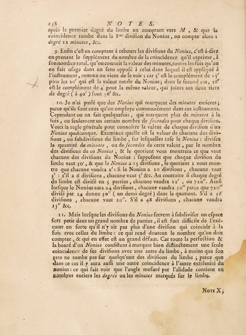 après le premier degré du limbe en comptant vers M , 5c que Ig coincidence tombe dans la 8ine divifion du .Nonius , on compte alors * degré i% minutes, &c. 9, Enfin c’eften comptant à rebours les divifions du Nonius> c*eft-à-dire en prenant le fupplément du nombre de la coïncidence qu’il exprime , à fonnombre total» qu'on conmoit la valeur des minutes,toutes les fois qu'on en fait ufage dans un fens oppofé à celui dans lequel il eft appliqué à rinftrument, comme 011 vient de le voir ; car 5' eft le complément de i f pour les 20' qui eft la valeur totale du Nonius; dans le fécond cas, iC>4 eft le complément de 4 pour la même valeur, qui joints aux deux tiers de degré ( à 40' ) ton: 5 6f Ôic* îo, Je n’ai parlé que des Nonius qui marquent des minutes entières ; parce qu’ik font ceux qu’on employé communément dans ces inftrumens.. Cependant 011 en fait quelquefois, qui marquent plus de minutes à la fois j ou feulement un certain nombre de fécondés pour chaque divifion. Voici la réglé générale pour co-n.noître la valeur de chaque divifion d’un Nonius quelconque. -Examinez quelle eft la valeur de chacune des divi- lions j ou fubdivifions du limbe , fur lefquelles rafe le Nonius : divilez la quantité de minutes , ou de fécondés de ce-tte valeur , par le nombre des divifions de ce Nonius , & le quotient vous montrera ce que vaut chacune des divifions du Nonius : fuppofons que chaque divifion du limbe vaut 30', & que le Nonius a 15 divifions , le quotient 2 vous mon¬ tre que chacune vaudra 11 : fi le Nonius a 10 divifions , chacune vaut f : s’il a 6 divifions , chacune vaut 5' ôcc. Au contraire fi chaque degré <Ju limbe eft divifé en 5 parties , chacune vaudra 11' , ou yio'é Ainfi îorfque le Nonius aura 24 divifions, chacune vaudra 30 parce que 720^ <Jivifé par 24 donne 3© ( un demi degré) dans le quotient. S’il a 36 divifions , chacune vaut 20A S’il a 48 divifions , chacune vaudra J 3u &c. 11. Mais Iorfque les divifions du Nonius fervent à fubdivifer un efpace fort petit dans un grand nombre de parties , il eft fort difficile de l’exé¬ cuter en forte qu’il n’y ait pas plus d’une divifion qui coincide a la fois avec celles du limbe : ce qui rend douteux le nombre qu’on doit compter , ôc qui en effet eft un grand défaut. Car toute la perfection de la bonté d’un Nonius confiaient à marquer bien diftinétemenr une feule coïncidence de fes divifions avec une autre du limbe, à moins que fon %ero ne tombe pas fur quelqu’une des divifions du limbe ; parce que dans ce cas il y aura auffi une autre coïncidence à l'autre extrémité du jaonius : ce qui fait voir que l’angle mefuré par l’alidade contient en &ombjes entiers les degrés ou les minutes marques fur le limbe. Note X p