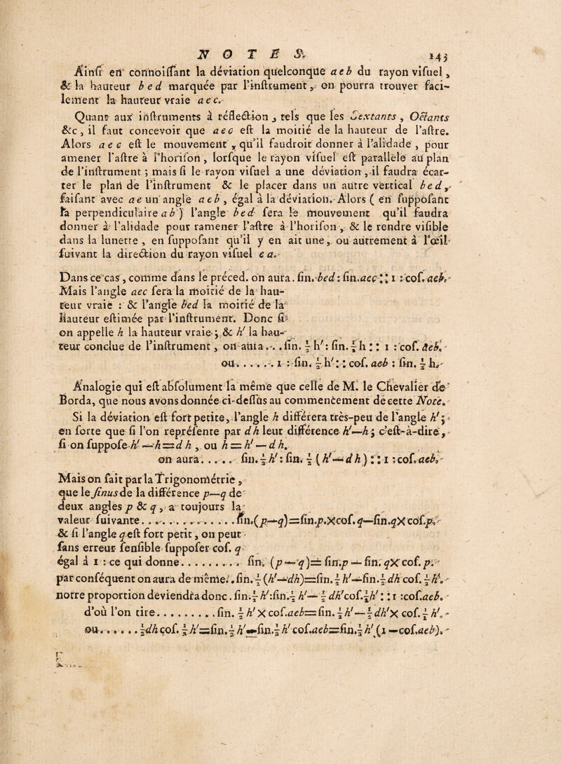 en5 connoiffant la déviation quelconque aeb du rayon vifuel * k hauteur bed marquée par l’mftïument y on pourra trouver faci¬ lement la hauteur vraie aec, rJ _A Quant aux inftruments à réfleélion j tels que les Sextants , Octants &c3 il faut concevoir que aec eft la moitié de la hauteur de l’aflre. Alors aec eft le mouvement , qtfiii faudrait donner à lahdade , pour amener l'aftre à Fhorifori , lorfque le rayon vifuel eft parallèle au plan de rinftrument ; mais fi le rayon vifuel a une déviation 5 ü faudra écar¬ ter le plan de rinftrument ôc le placer dans un autre vertical bedr faifa'nt avec ae un angle aeb , égal à la déviation. Alors ( en fuppôfaftc îa perpendiculaire a b ') i’angîe bed' fera le mouvement qu’il faudra donner à? l’alidade pour ramener l’aftre à l’horifon , ôc le rendre vifible dans la lunette , en fuppofant qu’il y en ait une , ou autrement a l’œil fbivant la direction du rayon vifuel e a* C ... * • • * £■ , . Dans ce cas,comme dans le préced. on aura, fin,bed\ (m>aeç \\ \ ;cof\aeK' Mais l’angle aec fera la moitié de la hau¬ teur vraie : 8c l’angle bed k moitié de îas Hauteur eftimée par i’inftrumenr. Donc fi on appelle h la hauteur vraie- j & h! la hau¬ teur conclue de l’inftrument, ou alita.fin. \ h': fin.|h II 1 : cof.’ àeb\ * cm * . .. 1 : fin. - h' : : cof. aeb : fin, ~ h* Analogie qui eft abfolument la même que celle de M. le Chevalier Borda, que nous avonsdonnée ci-defiûs au commenèement de cette Si la déviation eft fort petite, l’angle h différera très-peu de L’angle h!\ en forte que fi l’on repréfente par dh leur différence A/—A ; c’eft-à-dire , fi on fuppofe-U- =2 d h ,. ou h -= h! — d h. on aura. .. .. fin.~ h!: fin. ~ ( h!~*dh) : M 'Qohaeb, Maison fait par la Trigonométrie , que le^ajde la différence p~q de- deux angles p 3c q, a toujours la valeur fui vante. . ». ...un^p^^=zÇm,p^cQ(* fin cofi/v 3c fi l’angle <yeft fort petit, ou peut finis erreur fenfible fuppofer cof. ^ égal à 1 : ce qui donne. ... fin. (p )=± fin.jp fin. qX cof. pv par conféquent on aura de niême/#fih. 7 (A'—afA^fin.^h!—fin.^- dh cof. ~hK notre proportion deviendra donc. fin.- Ahfin.-^ h!— £ dh!co{,\H : 11 :co(.aeb0 d’où l’on tire.. .fin. ^ A'Xcof.^= fin.^A'—fJA'x cof.~h!a / 1 ou. *6*.. \dh cof. - A^fin.é AWin.-j h! co(uiçbzz(mt\ k’ {1 — cof aeb). r A ■ : i A