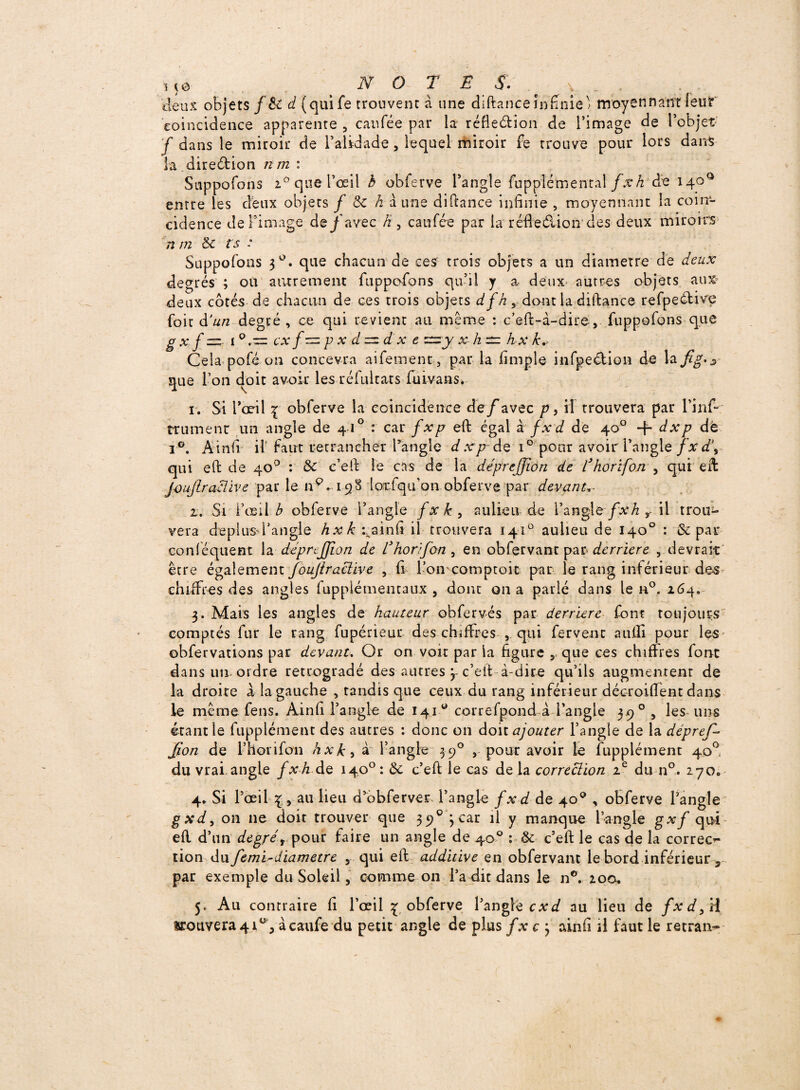 M0 NOTES.' y 'deux objets f 6t d (qaife trouvent à une diftance infinie' moyennant leur coïncidence apparente , eau fée par la réfle&ion de l’image de l’objet f dans le miroir de l’alidade, lequel miroir fe trouve pour lors dans la diredion nm : Suppofons i° que l’oeil h obferve l’angle fupplémental/^Æ de 140° entre les deux objets / <k h a une diftance infinie , moyennant la coïn¬ cidence de l’image de/avec h 3 caufée par la réfie&ion des deux miroirs n m &c fs : Suppofons 30. que chacun de ces trois objets a un diamètre de deux degrés ; ou autrement ftippofons qu’il y a deux autres objets aux* deux côtés de chacun de ces trois objets dfh, dont la diftance refpedive foir d'un degré, ce qui revient au même : c’eft-à-dire-, fuppofons que g x f =- 1 0. — cx p x d =zd x e zzzy x- h zzz hx k. Cela pofé on concevra aifement, par la fimple infpedion de la que l’on doit avoir les réfultats fuivans* 1. Si 1*011 \ obferve la coincidence de/avec p, il trouvera par l’infi trumenr un angle de 4I0 : car fxp eft égal à fxd de 40° + dxp dè i°. Ainfi if faut retrancher l'angle d xpr de i° pour avoir l’angle fxd\ qui eft de 40° : &' e’eft le cas de la déprejjion de l’horïfon , qui eft joujlractive par le n9. 198 loxfqifon obferve par devant.- z. Si l’osil A obferve l’angle fxk9 auiieu de i’anglefxh ? il trou^ vera deplusd’angle hxk xainfi if trouvera 141° auiieu de 140° : & par conféquent la déprejjion de Chorifon^ en obfervant par derrière , devrait être également foujiractive , fi l’on comptoir par le rang inférieur des chiffres des angles fupplémentaux , dont 011 a parlé dans le n°. 264. 3. Mais les angles de hauteur obfervés par derrière font toujours comptés fur le rang fupérieur des chiffres , qui fervent aufii pour les obfervations par devant. Or on voir par la figure v que ces chiffres font dans un-ordre rétrogradé des autres 3 c’eft à-dire qu’ils augmentent de la droite a la gauche , tandis que ceux du rang inférieur décroiflfent dans le même fens. Ainfi l’angle de 141° correfpond à l’angle 3.9 0 , les uns étant le fupplément des autres : donc 011 doit ajouter l’angle de la dépref- Jion de l’h or i fou hxk 5 à l’angle 390 , pour avoir le fupplément 40°, du vrai angle fxh de 140°: 6c c’eft le cas de la correction 2e du n°. 270» 4* Si l’œil au lieu d’ôbferver l’angle fxd de 40° , obferve l’angle gxd, on ne doit trouver que 390 3 car il y manque l’angle gxf qui eft d’un degrét pour faire un angle de 40° :■ & c’eft le cas de la correc¬ tion du/emTdiamètre 5 qui eft additive en obfervant le bord inférieur 3 par exemple du Soleil, comme on l’a dit dans le n°. 200. 5, Au contraire fi l’œil £ obferve l’angle c x d au Heu de fxd/d trouvera 41% àcaufe du petit angle de plus f x c 3 ainfi H faut le retran-