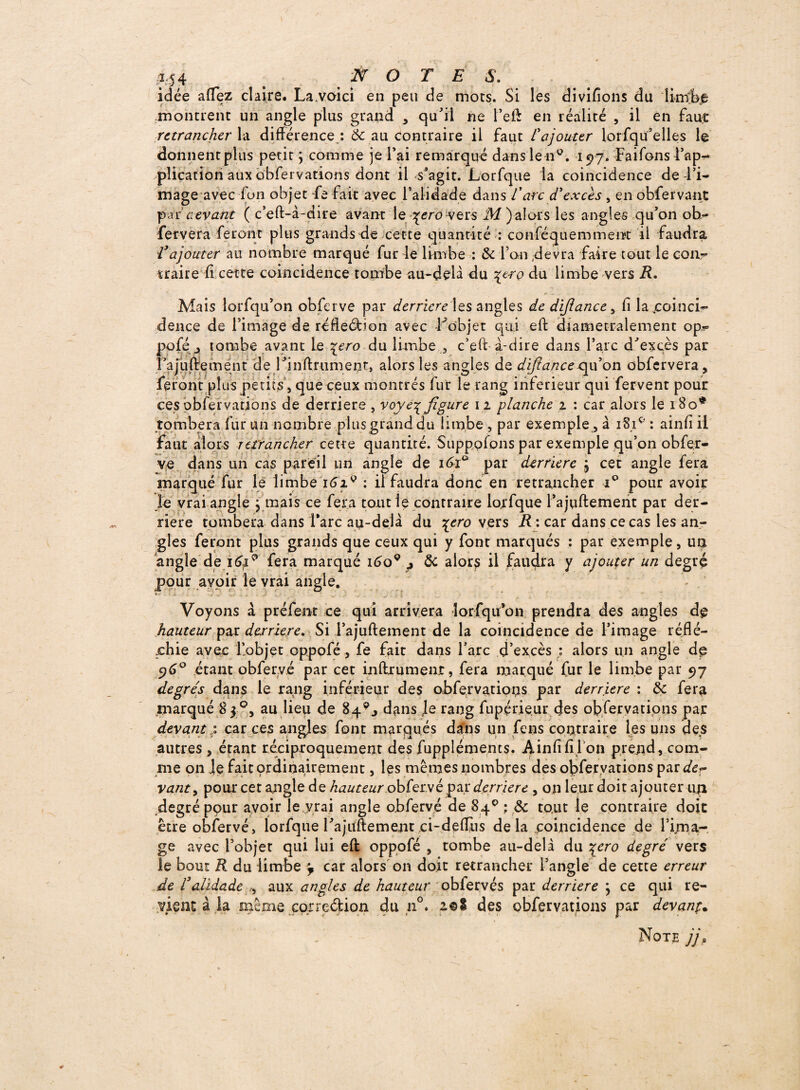 idée allez claire. La.voici en peu de mots. Si les divisons du limbe montrent un angle plus grand , qu'il ne l’eft en réalité , il en faut retrancher la différence : & au contraire il faut l'ajouter lorfqu’elles le donnentplus petit \ comme je l’ai remarqué dansle n0. 197. Faifons l’ap¬ plication aux obfervations dont il s’agit. Lorfque la coincidence de l’i¬ mage avec fon objet Ce fait avec l’alidade dans l'arc d'excès, en obfervant par aevant ( c’eft-à-dire avant le \ero vers M)alors les angles qu’on oh- fervera feront plus grands de cette quantité : conféquemment il faudra, Vajouter au nombre marqué fur le limbe : & l’an devra faire tout le con¬ traire fi cette coincidence tombe au-delà du \tro du limbe vers R. Mais lorfqu’on obferve par derrière les angles de dijîance, fi la ,coinci- dence de l’image de réfteCbon avec l^objet qui eft diamétralement op- poféj tombe avant Le \ero du limbe , c’eft à-dire dans l’arc d'excès par l’ajuftemént de l’inltrumenf, alors les angles de difiance oyé on obfcrvera, feront plus petits, que ceux montrés fur le rang inferieur qui fervent pour ces obfervations de derrière , voye^ figure 12 planche 2 : car alors le 180* tombera fur un nombre plus grand du limbe , par exemple, à 181e' : ainfi il faut alors retrancher cette quantité. Supppfons par exemple qu’on obfer- ve dans un cas pareil un angle de i6t° par derrière j cet angle fera marqué fur le limbe i6x9 : il faudra donc en retrancher i° pour avoir le vrai angle j mais ce fera tout le contraire lorfque l’ajuftemerit par der¬ rière tombera dans Tare au-delà du \ero vers -R : car dans ce cas les an¬ gles feront plus grands que ceux qui y font marqués : par exemple, un angle de ï&x9 fera marqué 1609 j ôc alors il faudra y ajouter un degré pour avoir le vrai angle. *■ - ■ - ' . • j • . Voyons à préfent ce qui arrivera lorfqu’on prendra des angles dp hauteur par derrière. Si l’ajuftement de la coïncidence de l’image réflé¬ chie avec l’objet oppolé, fe fait dans l’arc d’excès : alors un angle dp 5)6° étant obfer.vé par cet inftrument, fera marqué fur le limbe par 97 degrés dans le rang inférieur des obfervations par derrière : & fera marqué 8 3°, au lieu de Bq9., dans le rang fupçrieur des obfervations par devant : car ces angles font marqués dans un feus contraire les uns des autres , étant réciproquement des fuppléments. Ainfi fi l on prend, com¬ me on le fait ordinairement, les mêmes nombres des obfervations par der yant, pour cet angle de hauteur obfer.vé par derrière , on leur doit ajouter un degré pour avoir le vrai angle obfervé de 84° ; 3c tout le contraire doit être obfervé, lorfque l’ajuftement ci-deffiis de la coincidence de rijna- ge avec l’objet qui lui eft oppofé , tombe au-delà du \ero degré vers le bout R du limbe car alors on doit retrancher l’angle de cette erreur de r'alidade ,, aux angles de hauteur obfervçs par derrière } ce qui re¬ vient à la meme correction du n°. z©i des obfervations par devant• Note jj»