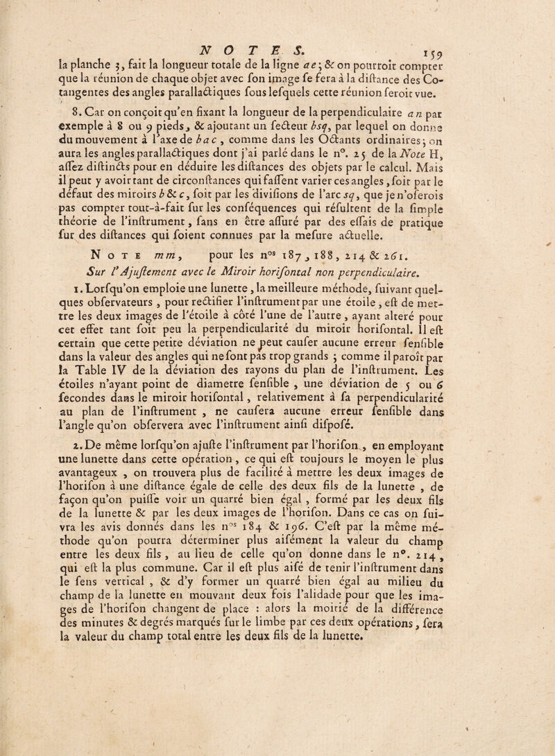 NOTES. M9 la planche 3, fait la longueur totale de la ligne ae\ &on pourroit compter que la réunion de chaque objet avec fon image fe fera à la diftance des Co¬ tangentes des angles parallaéliqties fouslefquels cette réunion feroit vue. ) 8. Car on conçoit qu’en fixant la longueur de la perpendiculaire an par exemple à 8 ou 9 pieds> & ajoutant un feéteur bsqy par lequel on donne du mouvement à Taxe de bac , comme dans les Oéfcants ordinaires \ on aura les angles parallaétiques dont j’ai parlé dans le n°. 25 de la Note H, allez diftin&s pour en déduire lesdiftances des objets par le calcul. Mais il peut y avoir tant de circonftances qui faffent varier ces angles, foit par le défaut des miroirs b 8c c, foit par les divifions de l’arc sq> que jen’oferois pas compter tout-à-fait fur les conféquences qui réfultent de la fimple théorie de l’inftrument, fans en être afliiré par des effais de pratique fur des diftances qui foient connues par la mefure actuelle. Note m m , pour les nos 18 7 18 8 , 214 8c 161. Sur l3 Ajujlement avec le Miroir horifontal non perpendiculaire. 1. Lorfqu’on emploie une lunette, la meilleure méthode, fuivant quel¬ ques obfervateurs , pour rectifier l’inftrumentpar une étoile , eft de met¬ tre les deux images de l’étoile à coté l’une de l’autre , ayant altéré pour cet effet tant foit peu la perpendicularité du miroir horifontal. Il eft certain que cette petite déviation ne j>eut caufer aucune erreur fenfible dans la valeur des angles qui ne font pas trop grands 3 comme ilparoîtpar îa Table IV de la déviation des rayons du plan de l’inftrument. Les étoiles n’ayant point de diamètre fenfible , une déviation de 5 ou 6 fécondés dans le miroir horifontal, relativement à fa perpendicularité au plan de l’inftrument , ne caufera aucune erreur fenfible dans l’angle qu’on obfervera avec l’inftrument ainfi difpofé. 2. De même lorfqu’on ajufte l’inftrument par l’horifon., en employant une lunette dans cette opération , ce qui eft toujours le moyen le plus avantageux , on trouvera plus de facilité à mettre les deux images de l’horifon à une diftance égale de celle des deux fils de la lunette , de façon qu’on puilfe voir un quarré bien égal , formé par les deux fils de la lunette Sc par les deux images de l’horifon. Dans ce cas on fui- vra les avis donnés dans les nos 184 de 196. C’eft par la même mé¬ thode qu’on pourra déterminer plus aifément la valeur du champ entre les deux fils, au lieu de celle qu’on donne dans le n°. 214, qui eft la plus commune. Car il eft plus aifé de tenir l’inftrument dans le feus vertical , $1 d’y former un quarré bien égal au milieu du champ de la lunette en mouvant deux fois l’alidade pour que les ima¬ ges de l’horifon changent de place : alors la moitié de la différence des minutes 8e degrés marqués fur le limbe par ces deux opérations * fera la valeur du champ total entre les deux fils de la lunette. ) % 1