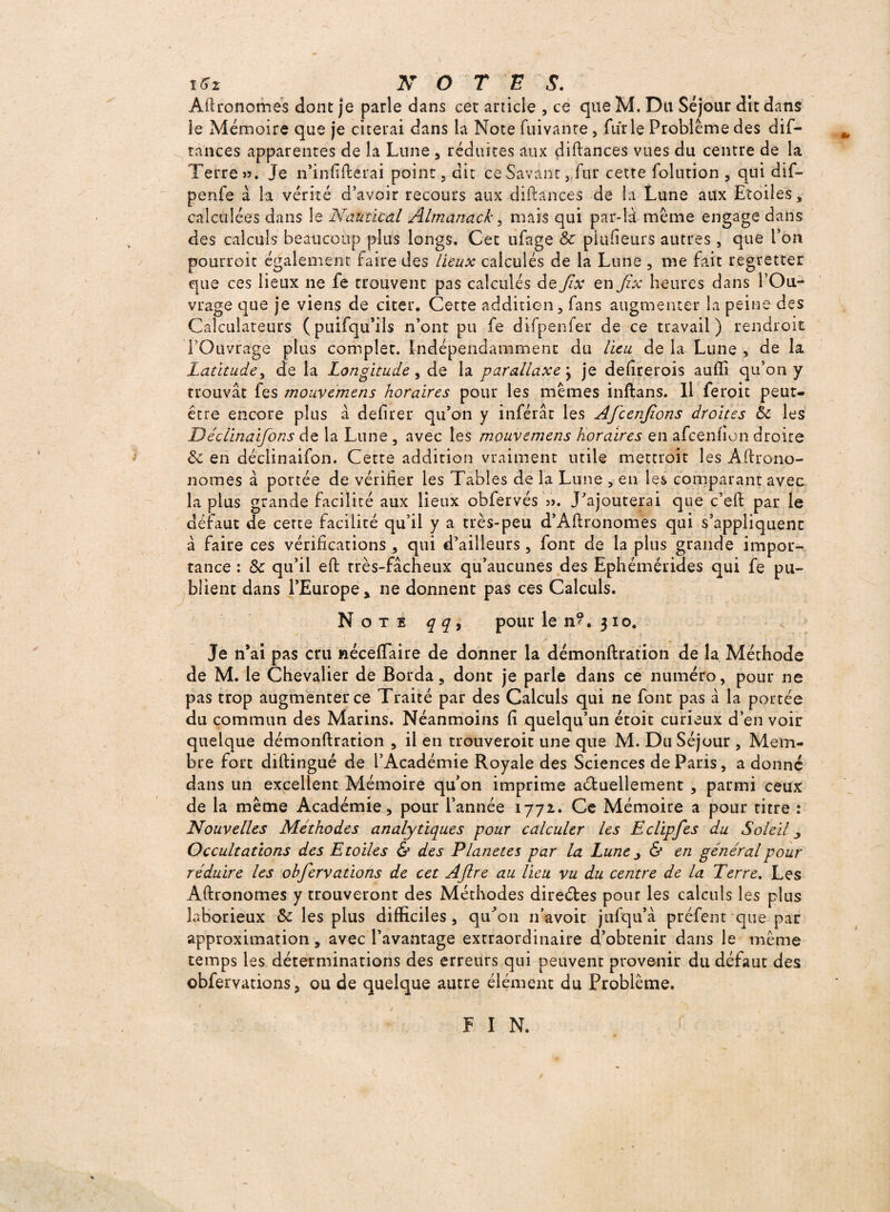 Agronomes dont je parle dans cet article , ce que M. Du Séjour dit dans le Mémoire que je citerai dans la Note fuivanre, furie Problème des dif- tances apparentes de la Lune , réduites aux diftances vues du centre de la Terre ». Je n’infifterai point, dit ce Savant, fur cette folution , qui dif- penfe à la vérité d’avoir recours aux diftances de la Lune aux Etoiles, calculées dans le Nantie al Almanach, mais qui par-là même engage dans des calculs beaucoup plus longs. Cet ufage 8c pkifieurs autres, que l’on pourroit également faire des lieux calculés de la Lune , me fait regretter que ces lieux ne fe trouvent pas calculés de Jix en Jîx heures dans l’Ou¬ vrage que je viens de citer. Cette addition, fans augmenter la peine des Calculateurs (puifqu’ils n’ont pu fe difpe.nfer de ce travail) rendroit l’Ouvrage plus complet. Indépendamment du lieu de la Lune , de la Latitude, de la Longitude , de la parallaxe } je defirerois auflî qu’on y trouvât fes mouvemens horaires pour les mêmes inftans. Il feroit peut- être encore plus à defirer qu’on y inférât les Afcenjions droites 8c les Déclinaifons de la Lune , avec les mouvemens horaires en afeenfion droite & en déclinaifon. Cette addition vraiment utile mettroit les Aftrono- nomes à portée de vérifier les Tables de la Lune , en les comparant avec la plus grande facilité aux lieux obfervés ». J’ajouterai que c’eft par le défaut de cette facilité qu’il y a très-peu d’Aftronomes qui s’appliquent à faire ces vérifications, qui d’ailleurs, font de la plus grande impor¬ tance : & qu’il eft très-fâcheux qu’aucunes des Ephémérides qui fe pu¬ blient dans l’Europe * ne donnent pas ces Calculs. Note qq, pour le n®. 310. Je n*ai pas cru néceflaire de donner la démonftration de la Méthode de M. le Chevalier de Borda, dont je parle dans ce numéro, pour ne pas trop augmenter ce Traité par des Calculs qui ne font pas a la portée du commun des Marins. Néanmoins fi quelqu’un étoit curieux d’en voir quelque démonftration , il en trouveroit une que M. Du Séjour , Mem¬ bre fort diftingué de l’Académie Royale des Sciences de Paris, a donné dans un excellent Mémoire qu’on imprime actuellement , parmi ceux de la même Académie, pour l’année 1772. Ce Mémoire a pour titre : Nouvelles Méthodes analytiques pour calculer les E clip fes du Soleil Occultations des Etoiles & des Planètes par la Lune j & en général pour réduire les obfervations de cet Aftre au lieu vu du centre de la Terre. Les Aftronomes y trouveront des Méthodes directes pour les calculs les plus laborieux & les plus difficiles, qu’on n’avoit jufqu’à préfent que par approximation, avec l’avantage extraordinaire d’obtenir dans le même temps les déterminations des erreurs qui peuvent provenir du défaut des obfervations, ou de quelque autre élément du Problème. ¥ I N.