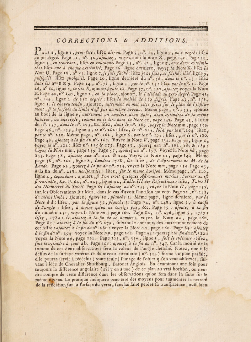 CORRECTIONS & ADDITIONS. JP âge i, ligne i, peut-être : lifez dît-on. Page 5 n°. 14, ligne 5), au à degré : lifez au 90 degré. Page 11, û°. 32, ajouteç , voyez auiTi la note Z , page 1^0. Page 13, ligne 5 , c/z trouvant, lifez en tournant. Page 1 5 , n°. 41 , ligne 7 , aux deux extrémi¬ tés’'. lifez une d chaque extrémité. Page 16 , ligne derniere, voyeç la NoteX. lifez la Note U. Page 1 8 , n° 5 3, ligne 7 Je Juis fâché : lifez je ne fuis pas fâché : ibid, ligne 9, puifquil : lifez quoiqu’il. Page 10, ligne derniere du n°. f6, dans le n°. 13 : lifez dans les n0s 8 & 9. Page 24 » n°. 71 , ligne 3 , par le n°. 13 : lifez parle n°. 11. Page z63 n° 80, ligne 5, la vis £, ajoutez figure 10. Page 37* n°. 1 27, ajoute£ voyez la Note Z. Page 40, n° 140 , ligne 2 , en fa place , ajoutez, & l'alidade au jero degré. Page 41, n°. 144 , ligne 2. de 150 degrés : lifez la moitié de 150 degrés. Page 43 , n°. 1 51 a ligne 1. le cheveu tendu , ajoutez, autrement on met cette piece fur le plan de l’injlru« ment, fi lafurface du limbe n efi pas au même niveau. Même page , nG. 153, ajoutes au bout de la ligne 6, autrement on emploie deux dais, deux cylindres de la meme hauteur , ou une réglé , comme on le dira dans la Note ee, page 147. Page 45 , à la fin du n°. 157, dans le n°. 17 3 , &c. lifez, dans le n°. 18 9 , voye{ la Note mm , page 1 5 9, Page 4 6 ,11°, 1 s 9 * ligne 3 , le n°. 2O2 : lifez, le n°„ 214. Ibid, par le n°.204 lifez ^ parle n°. 220. Même page, n9. 161 , ligne 6 , par len°. 173 : lifez, par le n°. 180. Page 48 , ajoute{ à la fin du n°. 165. Voyez la Note V, page 134» Page 50 , ligne i, yoye^ le n°. 212 : lifez n°. 115 & 175. Page 5 3 , ajoute[ aux n°. 182 , 187 & 189 s Voyei la Note mm , page 1 59. Page 57 , ajoute\ au n°, 197. Voyez la Note hh , page 153. Page f8, ajoute£ aux n°. 202 & 204. Voyez la Note a, page 144 Même page 58 , n°. 201 , ligne 8 , Londres 1768 , &c. lifez , de VA(lronomie de M. de la Lande. Page 6i, ajouteç a la fin du n°. 214, voyez la Note mm, page 1^9. Page 63 , à la fin du n°. 21 8 „ horifontale : liiez, fur le même horijon. Même page, n°. 220^. ligne 4 3 cependant : ajoutez yfi l’on croit quelques Afironomes marins , l’erreur en efi fi variable, &c. P. 64, n0.. 223 aligne 22, Table 111 des Rejradiions : lifez, Table II des Diamètres du Soleil. Page 67 : ajoute^ au n9, 235, voyez la Note II ? page 157, fur les Obfervarions fur Mer, dans le cas d'avoir Phprifon couvert. Page 72 , n°. 241, du meme limbe : ajoutez r figure 10, planche 2. Même page, ligne derniere, parla Note d d : liiez , par la figure 3 5 , planche 3 . Page 74, n9. 248 , ligne $ * a eaufe de L’angle : lifez, â moins quon ne corrige pas, &c. Page 75 : ajoute£ <z la fin du numéro 2 51, voyez la Note /z/z, page 1 60. Page 84, n0. 276 , ligne 5 17671 Life£ , 1780 j & ajoute£ ^ Az fin de ce nombre 3 voyez la Note 00, page 160. Page 85 : ajouteç â la fin du n9. 279 , fui van t le concours des autres mouvemens de cet Aftre : ajoute£ <z la fin du n°. 2 80 ; voyez la Note 00 , page 1 60. Page 89 : ajouteç d la fin dun°. 294 : voyez la Note pp, page 261. Page 94ajoute^ â la findun°.$ioz- voyez la Note qq, page 162. Page 103 , n9. 336, ligne 1 , foit le cylindre ; lifez , foit le cylindre â jour a b. Page 1 08 : ajoute{ a la fin du n°. 347. Car la moitié de la femme de ces deux obfervations fera la valeur de l’angle cherché. Notez, que fi le deflus de la furface extérieure du niveau circulaire ( n°. 334) forme un plan parfait, elle pourra fervir a réfléchir ( toute feule) l’image de l’objet qu’011 veut obferver, fui- vant l’idée du Chevalier Shuckburg , Baronet Anglois. En examinant une fois pour toujours la différence angulaire ( s’il y en a une ) de ee plan au vrai horifon , 011 tien¬ dra compte de cette différence dans les obfervations qu’on fera dans la fuite fur le même niveau. La pratique indiquera peut-êrre des moyens pour augmenter la netteté de la ïéfleétion fur la furface du verre,, fansku faire perdre fa tranfparence, suffibiea