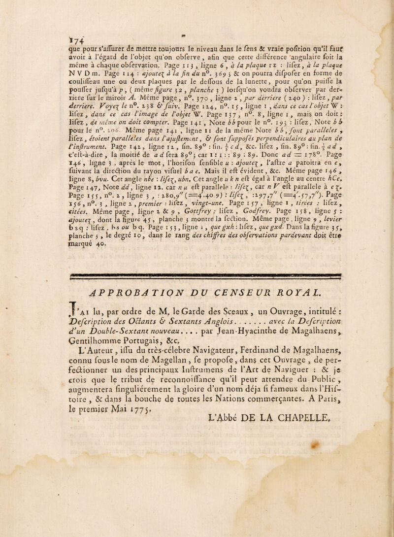 K —, W.' ï74 que pour s’affurer de mettre toujours le niveau dans le fens & vraie portion qu’il faur avoir à l’égard de l’objet qu’on obferve , afin que cette différence 'angulaire foit la même à chaque obfervation. Page 113 , ligne 6 , à la plaque r z : lifez, a la plaque N V D m. Page 114 : ajoute{ à la fin du n°. 3 65» ; & on pourra difpofer en forme de coulifTeau une ou deux plaques par le défions de fa lunette, pour qu’on puiife la pouffer jufqu’à p, ( même figure 3 2 , planche 3 ) lorsqu’on voudra obferver par der* riere fur le miroir A. Même page , n°. 370 , ligne 2 , par derrière ( 140 ) : lifez , par derrière. Voye{ le n°. 1386* fuiv. Page 114, n°. ij , ligne 1 , dans ce cas l objet W : lifez , dans ce cas limage de lobjet W. Page 137 , n°. 8, ligne 1 , mais on doit; lifez , de meme on doit compter. Page 141 , Note b b pour le n°. 193 : lifez. Note b b pour le n°. 106. Même page 141 , ligne 11 de la même Note b b , font parallèles , lifez y étoient parallèles dans la)ujlemcnt, & font fuppofiés perpendiculaires au plan de Vinftrument. Page 141, ligne 12 , fin. 89° : fin. ~ c dy &c. lifez , fin. 89° : fin, - a d , c’efè-à-dire , la moitié de a d fera 89°3 car 1: 1 ; ; 89 : 89. Donc ad ~ 178°. Page 146 , ligne 3 , après le mot, i’horifon fenfîble u : ajoute£, l’aftre a paroîtra en e, fuivant la dirediôn du rayon vifuel b a e. Mais il eft évident, &c. Même page 14 6 , ligne 8, bvu. Cet angle nbe : life£, ubn. Cet angle u k n eft égal à l’angle au centre hCe« Page 147, Note dd3 ligne 12. car n u eft parallèle • ///£{, car n V çjft parallèle à e Page ifgn°.i, ligne 3 , : 280,9 ( ==4'.4°-9) * Efe£ > >j (=4'-S7i7)' ^age 356, n°. 3 , ligne 2 , premier : lifez , vingt-une. Page 1 57 , ligne 1 , tirées : lifez , citées. Même page ? ligne 2 & 9 , Gottfrey : lifez , Godfrey. Page 158 , ligne 5 : ajoute1, dont la figure 45 > planche 3 montre la fedion. Même page , ligne 9 , levier b s q : lifez > b s ou b q. Page 153, ligne 1 , que gxh : lifez, que gxd. Dans la figure 3 5, planche 3 , le degré 10, dans le rang des chiffres des obfervations pardevant doit être tnarquç 40. APPROBATION DU CENSEUR ROYAL. lu, par ordre de M, le Garde des Sceaux , un Ouvrage, intitulé % Defcription des Octants & Sextants Anglois.avec la Defcription d'un Double-Sextant nouveau » .. . par Jean-Hyacinthe de Magalhaens* Gentilhomme Portugais, &c? L’Auteur, iffu du très^célebre Navigateur, Ferdinand de Magalhaens, connu fousle nom de Magellan , fe ptopofe, dan$ cet Ouvrage , de per¬ fectionner un des principaux Inftrumens de l’Arc de Naviguer ; & je crois que le tribut de reeonnoilfance qu’il peut attendre du Public , augmentera finguliérement la gloire d’un nom déjà h fameux dansl’Hif- toire , & dans la bouche de toutes les Nations commerçantes. A Paris* ie premier Mai 1775. L’Abbé DE LA CHAPELLE,