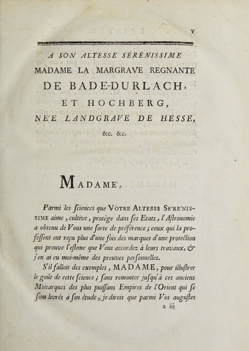 A SON ALTESSE SÉRÉNISSIME MADAME LA MARGRAVE REGNANTE DE B A D ED URLACH» ET HOCHBERG, NE'E L AN DGRAVE DE HESSE, &c. &c. Madame, Parmi les fciences que Votre Altesse Se're'nis- si me aime , cultive, protège dans Jes Etats j, t AJlronomie a obtenu de Vous une Jorte de préférence ; ceux qui lapro» fejfent ont reçu plus dé me fois des marques d’une proteflion qui prouve l’ejlime que Vous accordez à leurs travaux3 & j en ai eu moi-même des preuves perfonnelles. S’il falloit des exemples , MADAME, pour illuflrer le goût de cette fcience ; fans remonter jufquà ces anciens Monarques des plus puijfans Empires de l’Orient qui fe font livrés à fon étude je dirois que parmi Vos augujles • • • a nj