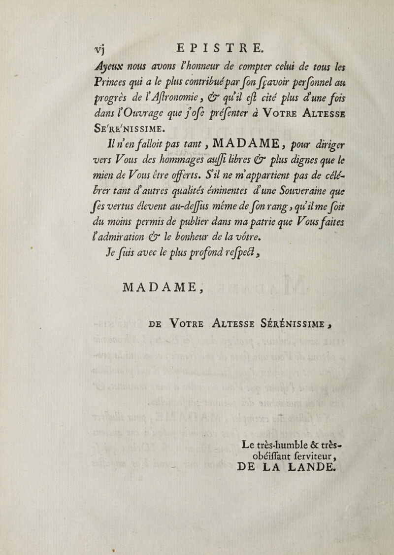 Ayeux nous avons l'honneur de compter celui de tous les Princes qui a le plus contribuépar Jbn fp avoir personnel au progrès de ïAflronomie > & qu'il ejl cité plus d'une fois dans l’Ouvrage que j’ofe préjènter à Votre Altesse Se're'nissime. Il n'enfalloit pas tant > MADAME, pour diriger vers Vous des hommages auffi libres & plus dignes que le mien de Vous être offerts. S'il ne m'appartient pas de célé¬ brer tant d'autres qualités éminentes d'une Souveraine que fes vertus êlevent au-deffus même de Jbn rang, qu'il me Joit du moins permis de publier dans ma patrie que Vous faites ïadmiration & le bonheur de la vôtre. Je fuis avec le plus profond refpeft , MADAME, de Votre Altesse Sérénissime , Le très-humble ôc très- obéifTant ferviteur, DE LA LANDE.