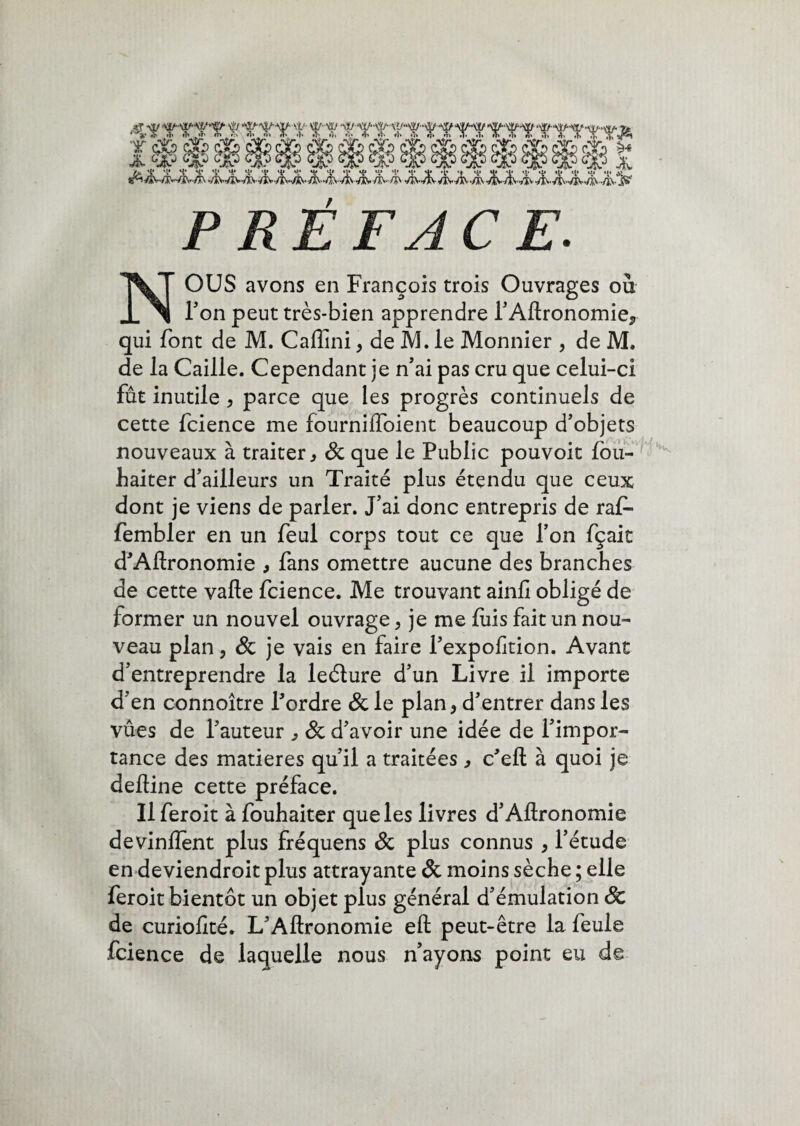 4t Ttrt t Ttr t tt TrrrrtTTf rrrrrrrr* 9m. H* H* H* H* H* ^ 'V H* **• 'V *4* *V *4* *V H* «J* *1* T •4* *V *4* ** 'V *V *V '4* *1* # ‘•/AV*/î^«VËVVXv-/ï\-*/?\*V2\*/aVVàV VX'*AN**/ÎV‘/aV </ZWl\ •s/XV-VJV'/lWÎv •/!N«/iNWj\></jiN<‘/2V jjft» PRÉFACE. NOUS avons en François trois Ouvrages où Ton peut très-bien apprendre l’Aftronomie, qui font de M. Caflini, de M. le Monnier , de M. de la Caille. Cependant je n’ai pas cru que celui-ci fût inutile , parce que les progrès continuels de cette fcience me fournilToient beaucoup d’objets nouveaux à traiter, & que le Public pouvoit lou- haiter d’ailleurs un Traité plus étendu que ceux dont je viens de parler. J’ai donc entrepris de raf- fembler en un feul corps tout ce que l’on fçait d’Aftronomie , fans omettre aucune des branches de cette vafte fcience. Me trouvant ainfi obligé de iormer un nouvel ouvrage , je me fuis fait un nou¬ veau plan, & je vais en faire Pexpofition. Avant d’entreprendre la leéture d’un Livre il importe d’en connoître l’ordre & le plan, d’entrer dans les vues de l’auteur , & d’avoir une idée de l’impor¬ tance des matières qu’il a traitées , c’eft à quoi je defline cette préface. Ilferoit à fouhaiter que les livres d’Aftronomie devinrent plus fréquens & plus connus , l’étude en deviendroit plus attrayante & moins sèche ; elle feroit bientôt un objet plus général d’émulation & de curiofité. L’Aftronomie eft peut-être la feule fcience de laquelle nous n’ayons point eu de