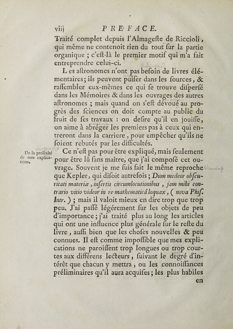 viij P RE' F AC E. Traité complet depuis l'Almagefte de Riccioli, qui même ne contenoit rien du tout fur la partie organique ; c'eft-là le premier motif qui m'a fait entreprendre celui-ci. L es aftronomes n'ont pas befoin de livres élé¬ mentaires; ils peuvent puifer dans les fources, & raffembler eux-mêmes ce qui fe trouve difperfé dans les Mémoires 8c dans les ouvrages des autres aftronomes ; mais quand on s’eft dévoué au pro¬ grès des fciences on doit compte au public du Iruit de fes travaux : on defire qu'il en jouifte, on aime à abréger les premiers pas à ceux qui en¬ treront dans la carrière , pour empêcher qu'ils ne foient rebutés par les difficultés. De la prolixité Ce n'eft pas pour être expliqué, mais feulement lion™es exphca“ pour être lû fans maître, que j'ai compofé cet ou¬ vrage. Souvent je me fuis fait le même reproche que Kepler, qui difoit autrefois ; Dum medeor objcu- ritati materiœ, injertis circumlocutionibus , jam mïhi con¬ trario vitio videor in re mathernaticâ loquax, ( nova Phijl Intr. ) ; mais il valoit mieux en dire trop que trop peu. J’ai pafle légèrement fur les objets de peu d'importance ; j'ai traité plus au long les articles qui ont une influence plus générale fur le refte du livre, aufll bien que les chofes nouvelles 8c peu connues. Il eft comme impoiïible que mes expli¬ cations ne paroiflent trop longues ou trop cour¬ tes aux différens leéteurs, fiiivant le degré d’in¬ térêt que chacun y mettra , ou les connoiiïànces préliminaires qui! aura acquifes; les plus habiles en