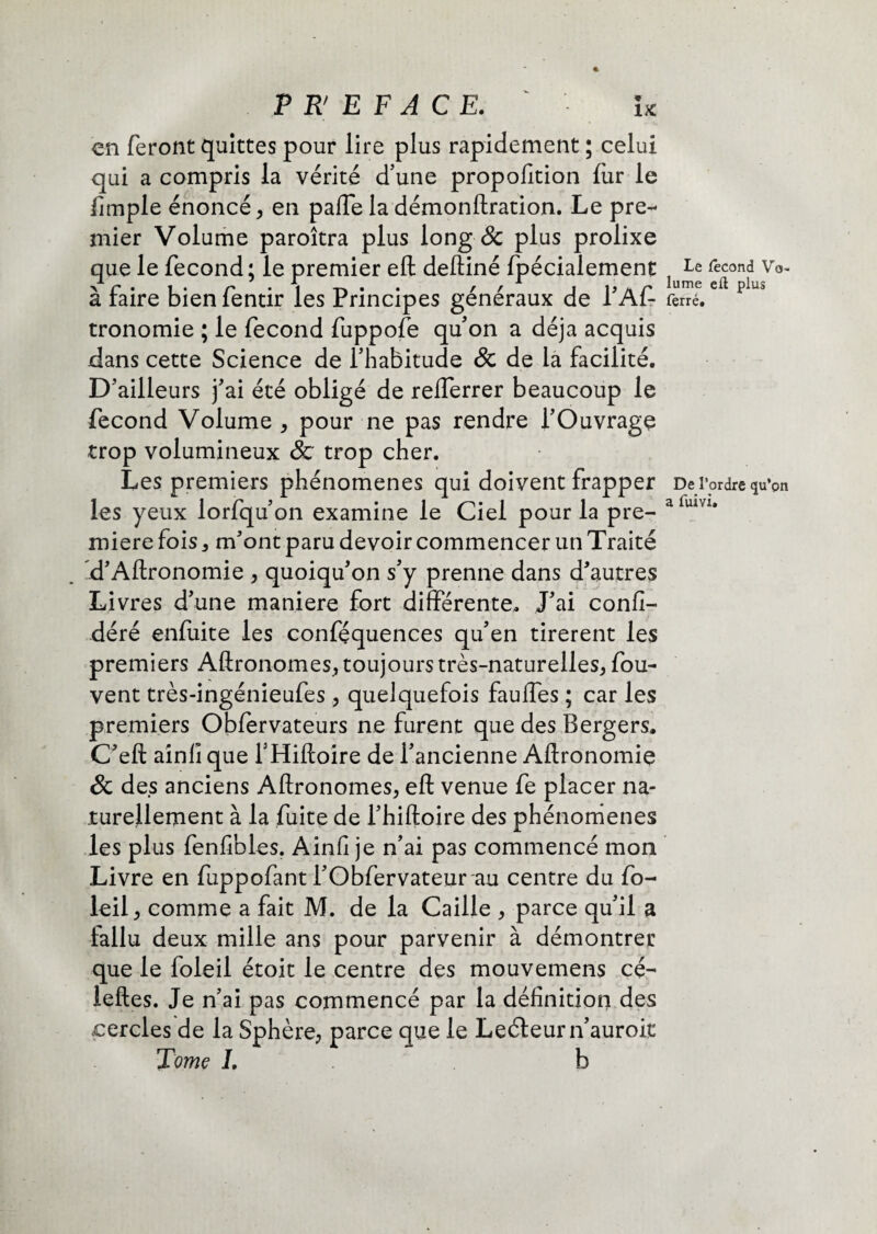 en feront quittes pour lire plus rapidement ; celui qui a compris la vérité d’une propofition fur le fimple énoncé , en pafte la démonftration. Le pre¬ mier Volume paroîtra plus long & plus prolixe que le fécond; le premier eft deftiné fpécialement à faire bien fentir les Principes généraux de l’Aft tronomie ; le fécond fuppofe qu’on a déjà acquis dans cette Science de l’habitude & de la facilité. D’ailleurs j’ai été obligé de refferrer beaucoup le fécond Volume , pour ne pas rendre l’Ouvrage trop volumineux & trop cher. Les premiers phénomènes qui doivent frapper les yeux lorfqu’on examine le Ciel pour la pre¬ mière fois , m’ont paru devoir commencer un Traité .d’Aftronomie , quoiqu’on s’y prenne dans d’autres Livres d’une maniéré fort différente. J’ai confi- déré enfuite les conféquences qu’en tirèrent les premiers Aftronomes, toujours très-naturelles, fou- vent très-ingénieufes , quelquefois fauffes ; car les premiers Oblervateurs ne furent que des Bergers. C’eft aînfî que l’Hiftoire de l’ancienne Aftronomie & des anciens Aftronomes, eft venue fe placer na¬ turellement à la fuite de l’hiftoire des phénomènes les plus fenfibles. Ainfi je n’ai pas commencé mon Livre en fuppofant l’Obfervateur au centre du fo- leil, comme a fait M. de la Caille , parce qu’il a fallu deux mille ans pour parvenir à démontrer que le foleil étoit le centre des mouvemens cé^ leftes. Je n’ai pas commencé par la définition des .cercles de la Sphère, parce que le Leéleurn’auroit Tome I. b Le fécond Vo¬ lume efl plus ferré. De l’ordre qu’pn a fuivi.