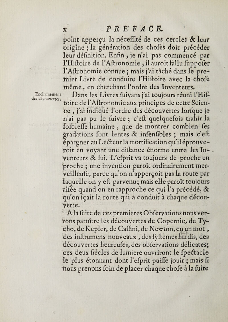 PRÉFACÉ. Ënchaînemene des découvertes. point àpperçu la néceflîté de ces cercles 8c leur origine ; la génération des chofes doit précéder leur définition. Enfin , je n’ai pas commencé par THifloire de f Aftronomie , il auroit fallu fuppofer rAflronomie connue ; mais j'ai tâché dans le pre¬ mier Livre de conduire 1’Hiftoire avec la chofe même, en cherchant l'ordre des Inventeurs. Dans les Livres fuivans j’ai toujours réuni FHifi toire de i’Aftronomie aux principes de cette Scien¬ ce , j’ai indiqué l’ordre des découvertes lorfque je n’ai pas pu le fuivre ; c’efl: quelquefois trahir la foibleife humaine , que de montrer combien fes gradations font lentes 8c infenfibles ; mais c eil épargner au Leéleur la mortification qu’il éprouve- roit en voyant une diftance énorme entre les In- , venteurs 8c lui. L'efprit va toujours de proche en proche ; une invention paroît ordinairement mer- veilleufe, parce qu’on n’apperçoit pas la route par laquelle on y eft parvenu; mais elle paroît toujours aifée quand on en rapproche ce qui l’a précédé; & qu’on fçait la route qui a conduit à chaque décou¬ verte. A la fuite de ces premières Obfervations nous ver¬ rons paroître les découvertes de Copernic, de Ty- cho, de Kepler, de Caffini, de Newton, en un mot, des inftrumens nouveaux , des fyftèmes hardis, des découvertes heureufes, des obfervations délicates; ces deux fiécles de lumière ouvriront le fpeétacle le plus étonnant dont l’efprit puiffe jouir ; mais fi nous prenons foin de placer chaque chofe à la fuite