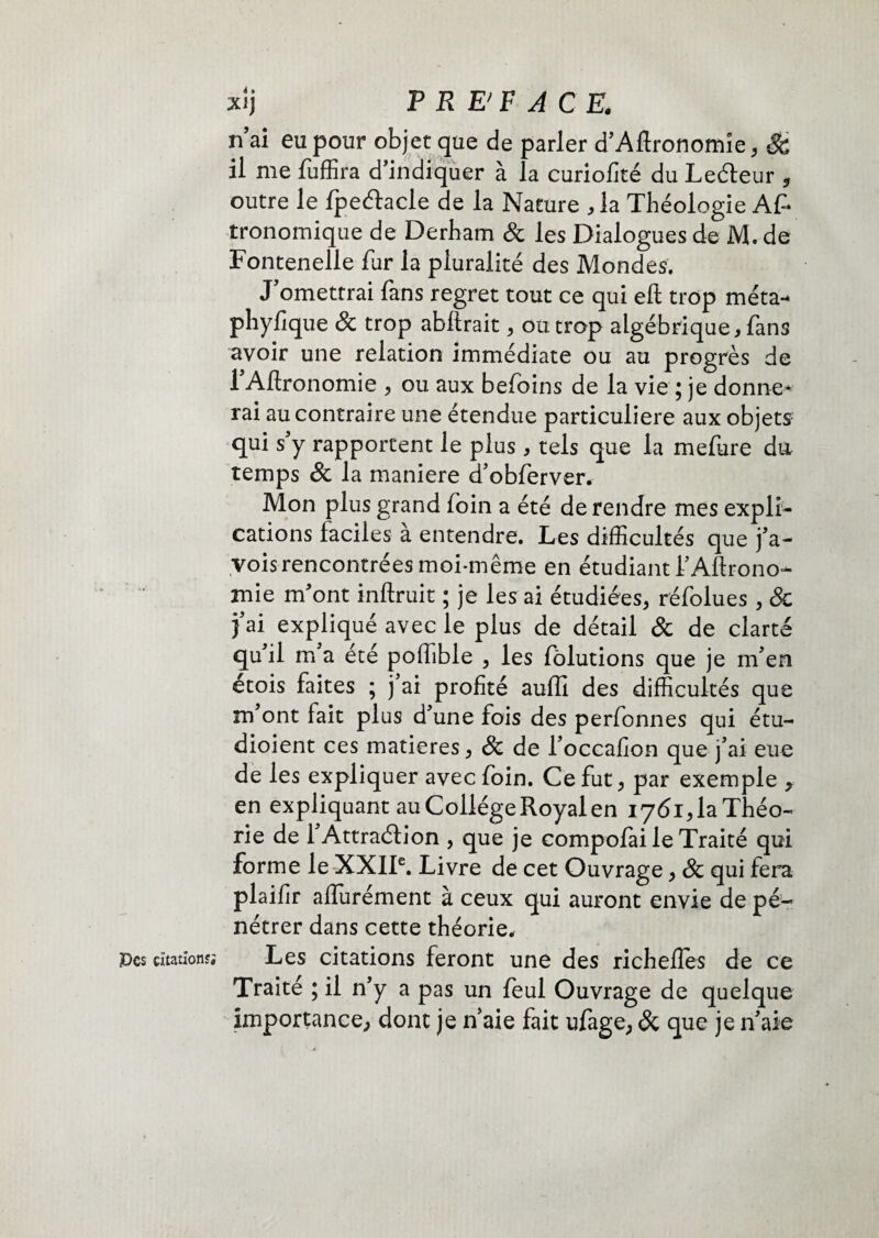 Pcs citation?; xlj P R E'F A CE. n’ai eu pour objet que de parler d’Afironomîe, Sc il me fuffira d’indiquer à la curiofité du Leéteur outre le fpeétacle de la Nature * la Théologie Af* tronomique de Derham & les Dialogues de M. de Fontenelle fur la pluralité des Mondes. J omettrai fans regret tout ce qui eft trop méta-* phyfique & trop abftrait , ou trop algébrique, fans avoir une relation immédiate ou au progrès de 1 Aftronomie , ou aux befoins de la vie ; je donne* rai au contraire une étendue particulière aux objets qui s’y rapportent le plus , tels que la mefure du temps 8c la maniéré d’obferver. Mon plus grand foin a été de rendre mes expli¬ cations faciles a entendre. Les difficultés que j’a- vois rencontrées moi-même en étudiant f Agrono¬ mie m’ont inftruit ; je les ai étudiées, réfolues , 8c j’ai expliqué avec le plus de détail & de clarté qu’il m’a été poffible , les fôlutions que je m’en étois faites ; j’ai profité auffi des difficultés que m’ont fait plus d’une fois des perfonnes qui étu- dioient ces matières, 8c de l’occafion que j’ai eue de les expliquer avec foin. Ce fut, par exemple „ en expliquant au Collège Royal en 1761, la Théo¬ rie de 1 Attraction , que je compofai le Traité qui forme le XXIIe. Livre de cet Ouvrage, 8c qui fera plaifir aflurément à ceux qui auront envie de pé¬ nétrer dans cette théorie. Les citations feront une des richeffes de ce Traité ; il n’y a pas un feul Ouvrage de quelque importance, dont je n’aie fait ufage, 8c que je n’aie