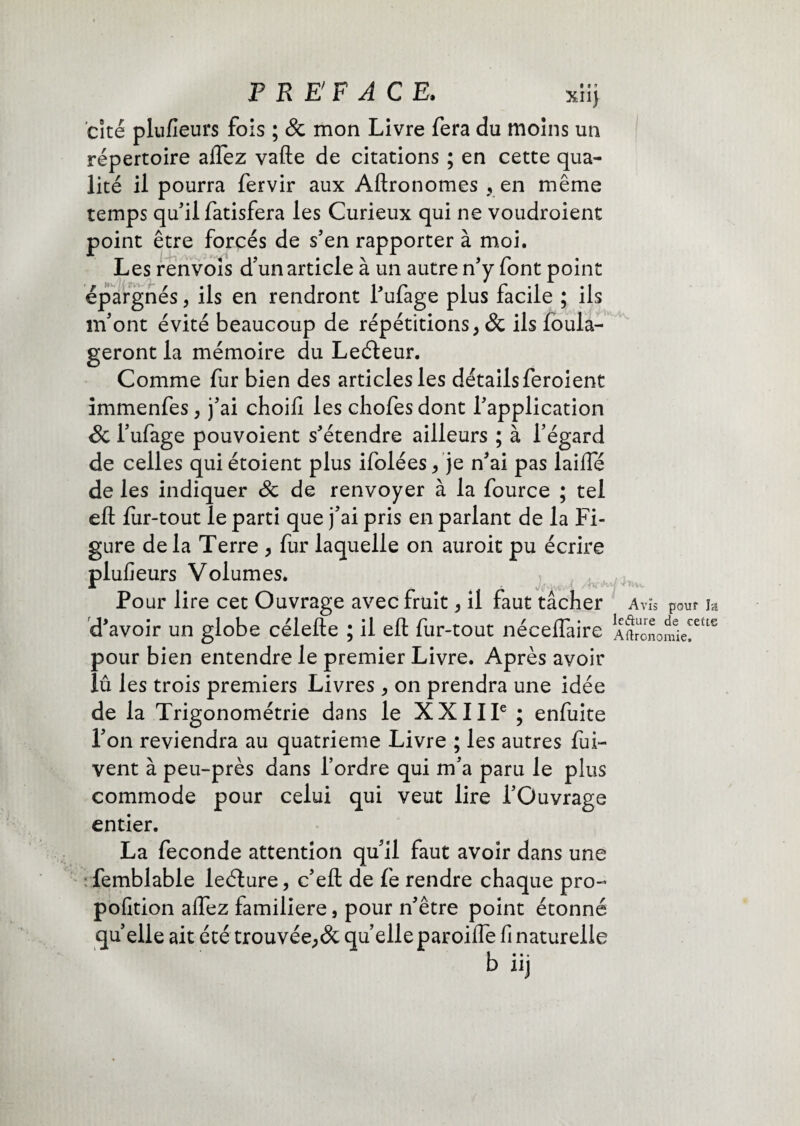 PREFACE. xiij cité plufieurs fois ; & mon Livre fera du moins un répertoire aftez vafte de citations ; en cette qua¬ lité il pourra fervir aux Aftronomes , en même temps qu'il fatisfera les Curieux qui ne voudroient point être forcés de s'en rapporter à moi. Les renvois d’un article à un autre n'y font point épargnés, ils en rendront l'ufage plus facile ; ils m'ont évité beaucoup de répétitions, & ils loula- geront la mémoire du Leéteur. Comme fur bien des articles les détails feroient immenfes , j'ai choifi les chofesdont l'application Sc l'ufage pouvoient s'étendre ailleurs ; à l’égard de celles quiétoient plus ifolées, je n'ai pas laiffé de les indiquer Sc de renvoyer à la fource ; tel eft fur-tout le parti que j'ai pris en parlant de la Fi¬ gure de la Terre , fur laquelle on auroit pu écrire plufieurs Volumes. Pour lire cet Ouvrage avec fruit, il faut tâcher d'avoir un globe célefte ; il eft fur-tout néceflaire pour bien entendre le premier Livre. Après avoir lû les trois premiers Livres , on prendra une idée de la Trigonométrie dans le XXIIIe ; enfuite l'on reviendra au quatrième Livre ; les autres fui- vent à peu-près dans l’ordre qui m'a paru le plus commode pour celui qui veut lire l'Ouvrage entier. La fécondé attention qu'il faut avoir dans une femblable leélure, c'eft de fe rendre chaque pro- pofition aftez familière, pour n'être point étonné quelle ait été trouvée,& qu elle paroifle fi naturelle b iij Avis pou? Ia Icffcure de cette Agronomie.