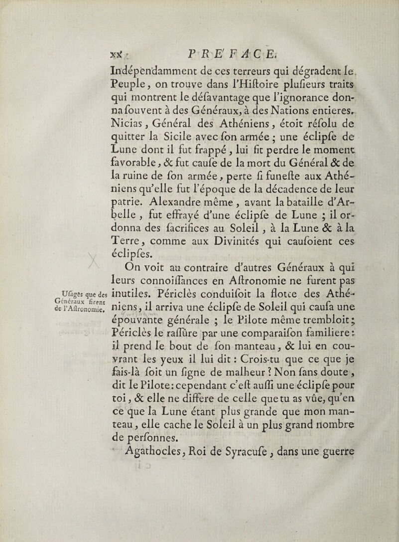 Indépendamment de ces terreurs qui dégradent le. Peuple* on trouve dans l’Hiftoire plufieurs traits qui montrent le défavantage que l’ignorance don¬ na fouvent à des Généraux* à des Nations entières. Nicias * Général des Athéniens * étoit réfolu de quitter la Sicile avec Ton armée ; une éclipfe de Lune dont il fut frappé * lui fit perdre le moment favorable * & fut caufe de la mort du Général & de la ruine de fon armée* perte fi funefte aux Athé¬ niens qu’elle fut l’époque de la décadence de leur patrie. Alexandre même * avant la bataille d’Ar- belle * fut effrayé d’une éclipfe de Lune ; il or¬ donna des facrifices au Soleil * à la Lune & à la Terre* comme aux Divinités qui caufoient ces éclipfes. On voit au contraire d’autres Généraux à qui leurs connoilfances en Aftronomie ne furent pas uragês que des inutiles. Périclès conduifoit la flotte des Athé~ Généraux firent • *1 • / 1 • r* J o 1 * 1 * r derAftronomie. mens, il arriva une eciiple de Soleil qui caula une épouvante générale ; le Pilote même trembloit; Périclès le raflure par une comparaifon familière ; il prend le bout de fon manteau* & lui en cou¬ vrant les yeux il lui dit : Crois-tu que ce que je fais-là foit un ligne de malheur ? Non fans doute * dit le Pilote: cependant c’eft auflî une éclipfe pour toi * & elle ne différé de celle que tu as vûe* qu’en ce que la Lune étant plus grande que mon man¬ teau* elle cache le Soleil à un plus grand nombre de perfonnes. Agathocles* Roi de Syracufe * dans une guerre