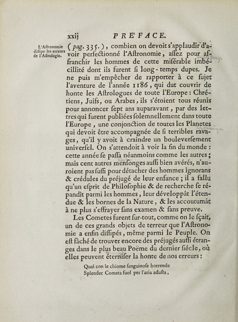 L’Aftronomïe ( PaS• 33 f•)> combien on dévoie s’applaudir d'a-» dcflrPAftroiog^rs voir perfectionné l’Aftronomie, afiez pour af¬ franchir les hommes de cette miférable imbé¬ cillité dont ils furent fi long-temps dupes. Je ne puis m’empêcher de rapporter à ce fujet l’aventure de l’année 1186, qui dut couvrir de honte les Aftrologues de toute l’Europe : Chré¬ tiens, Juifs, ou Arabes, ils s’étoient tous réunis pour annoncer fept ans auparavant, par des let¬ tres qui furent publiées folemnellement dans toute l’Europe , une conjonction de toutes les Planètes qui devoit être accompagnée de fi terribles rava¬ ges, qu’il y avoit à craindre un bouleverlement univerfel. On s’attendoit à voir la fin du monde : cette année fe palfa néanmoins comme les autres ; mais cent autres menfonges aulfi bien avérés, n’au- roient pasfuffi pour détacher des hommes ignorans & crédules du préjugé de leur enfance ; il a fallu qu’un efprit de Philofophie & de recherche fe ré¬ pandît parmi les hommes, leur développât l’éten¬ due & les bornes de la Nature, & les accoutumât à ne plus s’effrayer fans examen 8c fans preuve. Les Cometes furent fur-tout, comme on le fçait, un de ces grands objets de terreur que PAftrono- mie a enfin diflipés, même parmi le Peuple. On eft fâché de trouver encore des préjugés auffi étran¬ ges dans le plus beau Poëme du dernier fiécle, où elles peuvent ëternifer la honte de nos erreurs ; Quai con le chiome fanguinofe horrende Splender Cometa fuol per l’aria adufta,