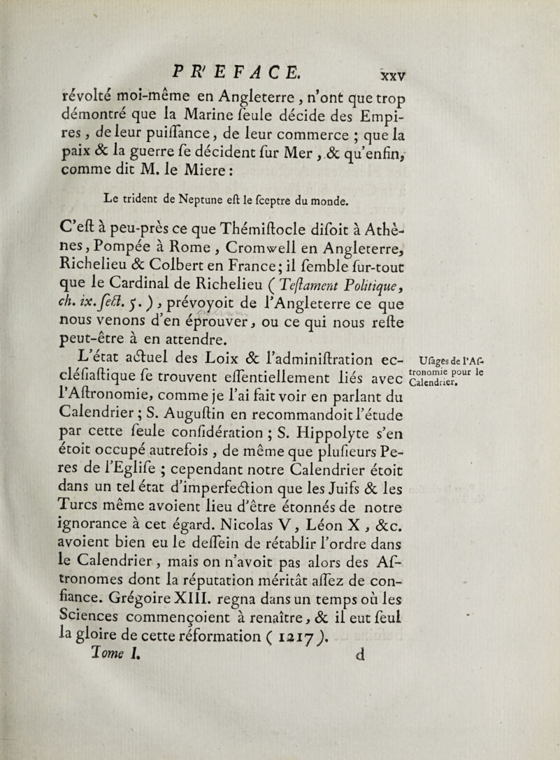 révolté moi-même en Angleterre , n’ont que trop démontré que la Marine feule décide des Empi¬ res , de leur puiiïance, de leur commerce ; que la paix & la guerre fe décident fur Mer, & qu’enfin, comme dit M. le Miere : Le trident de Neptune eft le fceptre du monde. C’efl; à peu-près ce que Thémiltocle difoit à Athè¬ nes, Pompee a Rome , Cromwell en Angleterre^ Richelieu 8c Colbert en France; il femble fur-tout que le Cardinal de Richelieu ( Teflament Politique, ch, ix,JeÏÏ. , prévoyoit de PAngleterre ce que nous venons d en éprouver , ou ce qui nous relie peut-être à en attendre. L état aéluel des Loix 8c l’adminillration ec- Ufagesdei’AÊ cléiîaftique fe trouvent elfentiellement liés avec clnSr le PAllronomie, comme je Fai fait voir en parlant du Calendrier ; S. Auguftin en recommandoit l’étude par cette feule confidération ; S. Hippolyte s’en etoit occupé autrefois , de même que plufieurs Pe- res de 1 Eglife ; cependant notre Calendrier étoit dans un tel état d’imperfeélion que les Juifs 8c les Turcs même avoient lieu d’être étonnés de notre ignorance à cet égard. Nicolas V, Léon X , &c. avoient bien eu le delfein de rétablir l’ordre dans le Calendrier, mais on n’avoit pas alors des Af- tronomes dont la réputation méritât alfez de con¬ fiance. Grégoire XIII. régna dans un temps où les Sciences commençoient à renaître, & il eut feui la gloire de cette réformation ( 1217 ), Il orne L d