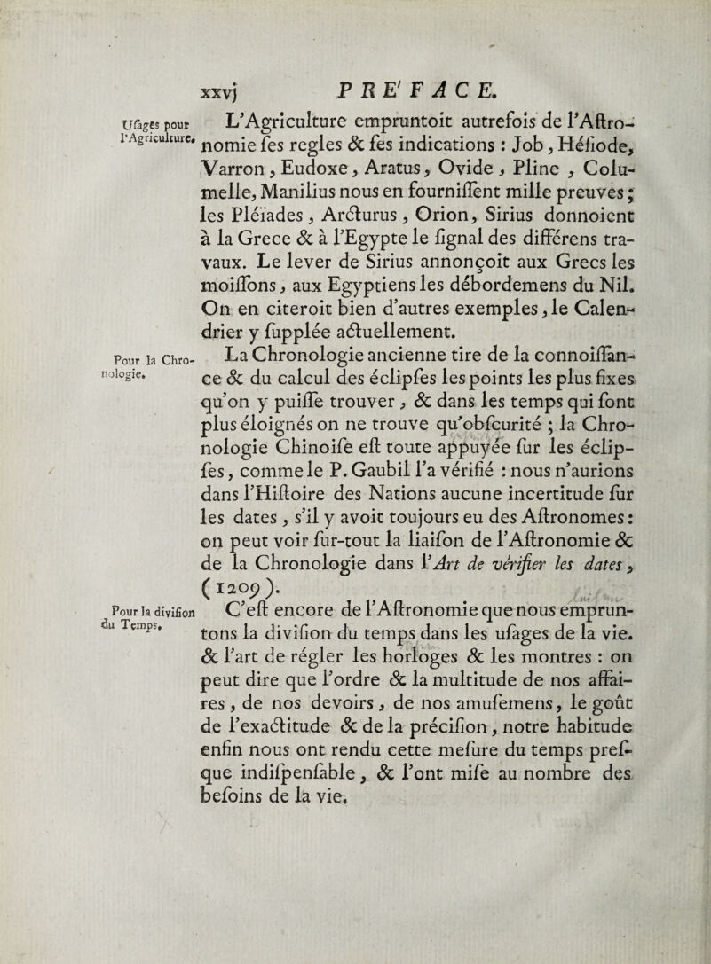 XXV) U&ges pour l'Agriculture# Pour la Chro¬ nologie. Pour la dmfion ctu Temps, L'Agriculture empruntent autrefois de l'Aftro- nomie fes réglés & fes indications : Job, Héfiode, tVarron , Eudoxe* Aratus, Ovide , Pline * Colu- melle, Manilius nous en fournirent mille preuves ; les Pléiades > Arcturus, Orion, Sirius donnoient à la Grece & à l’Egypte le lignai des différens tra¬ vaux. Le lever de Sirius annonçoit aux Grecs les moüTons, aux Egyptiens les débordemens du Nil. On en citeroit bien d’autres exemples, le Calen¬ drier y fupplée actuellement. La Chronologie ancienne tire de la connoiflan- ce & du calcul des éclipfes les points les plus fixes qu’on y puifie trouver , & dans les temps qui font plus éloignés on ne trouve qu’obfcurité ; la Chro¬ nologie Chinoife eft toute appuyée fur les éclip¬ fes , comme le P. Gaubil fa vérifié : nous n’aurions dans l’Hiftoire des Nations aucune incertitude fur les dates * s’il y avoit toujours eu des Aftronomes: on peut voir fur-tout la liaifon de l’Aftronomie & de la Chronologie dans i’^r* de vérifier les dates 5 (ï20p). C’eft encore de l’Aflronomie que nous emprun¬ tons la divifion du temps dans les ufages de la vie. & l’art de régler les horloges & les montres : on peut dire que l’ordre & la multitude de nos affai¬ res , de nos devoirs} de nos amufemens, le goût de l’exactitude 3c de la précifion, notre habitude enfin nous ont rendu cette mefure du temps pres¬ que indifpenfable, Sc l’ont mife au nombre des befoins de la vie,