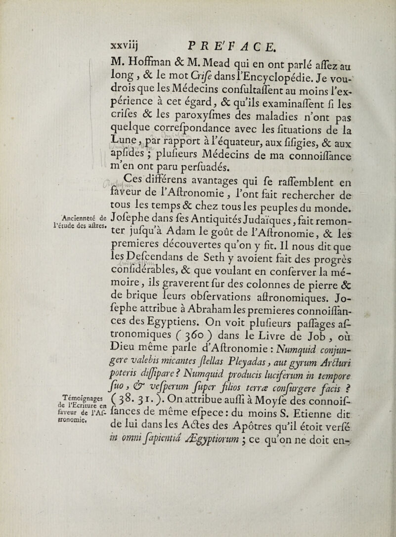 xxviij P R E' F A C E. M. Hoffman & M. Mead qui en ont parlé affez au long , & le mot Crife dans l'Encyclopédie. Je vou- drois que les Médecins confultailent au moins l'ex¬ périence à cet égard, & qu'ils examinaffent fi lés crises & les paroxyfmes des maladies n’ont pas quelque correspondance avec les fituations de la Lune, par rapport à l'équateur, aux fifigies, & aux apfides ; plufieurs Médecins de ma connoiffance m'en ont paru perfuadés. Ces differens avantages qui Te raftemblent en faveur de 1 Aftronomie , 1 ont fait rechercher de tous les temps & chez tous les peuples du monde. r-iude de aftres6 dans les Antiquités Judaïques, fait remon¬ ter jufqu à Adam le goût de l’Aftronomie, 8c les premieies decouvertes qu on y fit. Il nous dit que les Defcendans de Seth y avoient fait des progrès confidérables, 8c que voulant en conferver la mé¬ moire , ils gravèrent fur des colonnes de pierre & de brique leurs obfervations aftronomiques. Jo- fephe attribue a Abraham les premières connoiftan- • ces des Egyptiens. On voit plufieurs paflages as¬ tronomiques ( 360 ) dans le Livre de Job , où Dieu meme parle d Aftronomie : ISumquid conjun- gere valebis mieantes Jlellas P ley ad as, aut gyrum Arfturi poteris dîflipare? Numquid producis luciferum in tempore Juo ) & vejpernm Jïiper filios terra conjiirgere facis £ deTiSurfen ( 38- 3 r- )• 9n attribue auflî à Moyfe des connoif- faveur de l’Af- fances de même efpece : du moins S. Etienne dit de lui dans les Aétes des Apôtres qu'il étoit verfé in omni Japkntid Ægyptiorum • ce qu’on ne doit en-