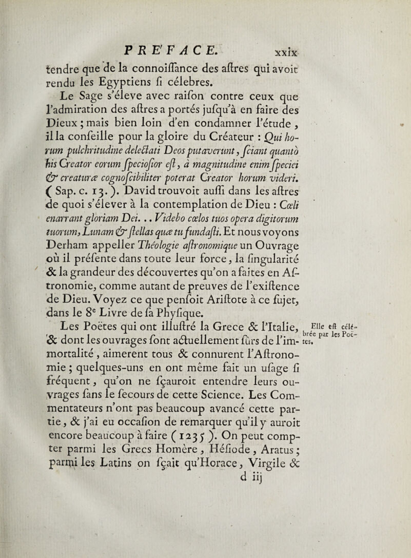 tendre que de la connoiflance des aftres qui avoit rendu les Egyptiens fi célébrés. Le Sage s'élève avec raifon contre ceux que Tadmiration des aftres a portés jufqu’à en faire des Dieux ; mais bien loin d’en condamner l’étude , ilia confeille pour la gloire du Créateur : Qui ho- rum pulchritudine delefflati Deos put averunt,Jciant quant b his Creator eorum Jpeciojîor ejl, à magnitudine enimjpeciei & creaturœ cognojcihiliter poterat Creator horum videri. ( Sap. c. 13.). David trouvoit auiïi dans les aftres de quoi s’élever à la contemplation de Dieu : Cœli enarrant gloriam Dei. .. Videho cœlos tuos opéra digitorum tuorum, Lunam &flellas quœ tufundajli. Et nous voyons Derham appeller Théologie agronomique un Ouvrage où il préfente dans toute leur force , la fingularité & la grandeur des découvertes qu’on a faites en As¬ tronomie, comme autant de preuves de l’exiftence de Dieu. Voyez ce que penfoit Ariftote à ce fiijet, dans le 8e Livre de fa Phyfique. Les Poètes qui ont illuftré la Grece & Pltalie, Sc dont les ouvrages font actuellement lurs de l’im¬ mortalité , aimèrent tous & connurent i’Aftrono- mie ; quelques-uns en ont même fait un ufage fi fréquent, qu’on ne fçauroit entendre leurs ou¬ vrages fans le fecours de cette Science. Les Com¬ mentateurs n’ont pas beaucoup avancé cette par¬ tie, & j’ai eu occafion de remarquer qu’il y auroit encore beaucoup à faire (1235 ). On peut comp¬ ter parmi les Grecs Homère , Héfiode , Aratus ; parmi les Latins on fçait qu’Horace, Virgile & Elle efl célé^ brée par les Poè¬ tes.