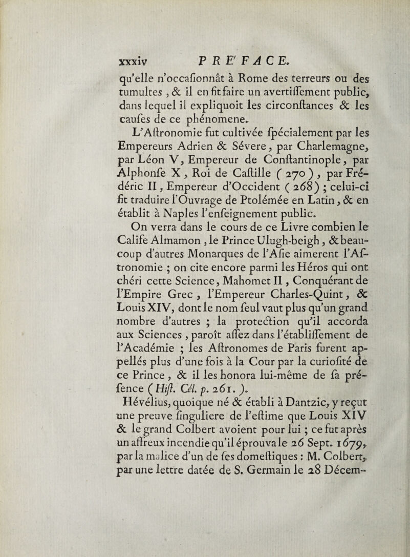 qu'elle rioccafionnât à Rome des terreurs ou des tumultes , & il en fit faire un avertiflement public, dans lequel il expliquoit les circonftances & les caufes de ce phénomène. L'Aftronomie fut cultivée Ipécialement par les Empereurs Adrien 8c Sévere, par Charlemagne, par Léon V, Empereur de Conftantinople, par Alphonfe X , Roi de Caftille ( 170 ) , par Fré¬ déric II, Empereur d’Occident ( 268) ; celui-ci fit traduire fOuvrage de Ptolémée en Latin , 8c en établit à Naples l’enfeignement public. On verra dans le cours de ce Livre combien le Calife Almamon ,1e Prince Ulugh-beigh, & beau¬ coup d’autres Monarques de l'Afie aimèrent i’Afi- tronomie ; on cite encore parmi les Héros qui ont chéri cette Science, Mahomet II, Conquérant de l’Empire Grec , l’Empereur Charles-Quint, 8c Louis XIV, dont le nom feul vaut plus qu’un grand nombre d’autres ; la protection qu'il accorda aux Sciences , paroît affez dans l’établiiîement de l'Académie ; les Aftronomes de Paris furent ap- pellés plus d’une fois à la Cour par la curiofité de ce Prince , & il les honora lui-même de là pré- fence ( Hift. CéL p. 261. )» Hévélius, quoique né 8c établi à Dantzic,y reçut une preuve finguliere de Peftime que Louis XIV 8c le grand Colbert avoient pour lui ; ce fut après un affreux incendie qu’il éprouva le 26 Sept. 1679, parla malice d’un de fes domeftiques : M. Colbert, par une lettre datée de S. Germain le 28 Décem-