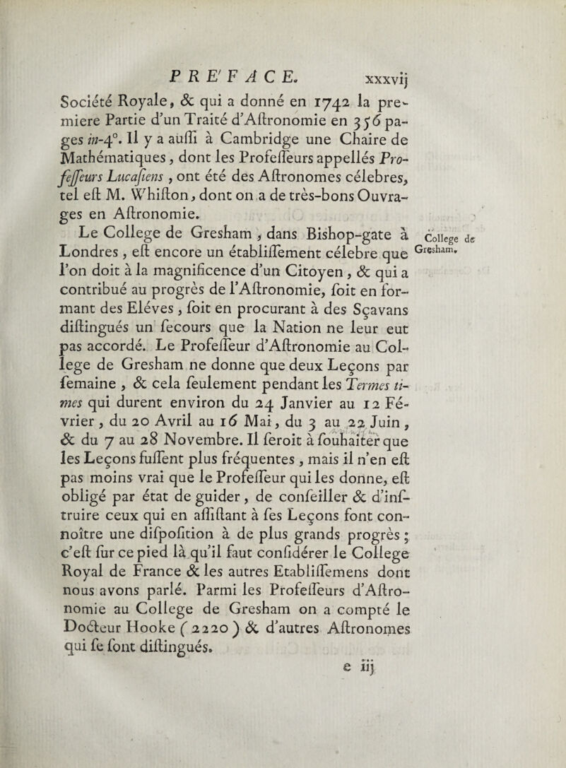 xxxvij Société Royale 9 8c qui a donné en 1742 la pre¬ mière Partie d'un Traité d'Aftronomie en 3 y<5 pa¬ ges in-40. Il y a auffi à Cambridge une Chaire de Mathématiques , dont les ProfelTeurs appellés Pro- fejfeurs Lucafiens , ont été des Aftronomes célébrés, tel efl: M. Whifton, dont on a de très-bons Ouvra¬ ges en Aftronomie. Le College de Gresham , dans Bishop-gate à Londres , efl; encore un établiftement célébré que l'on doit à la magnificence d'un Citoyen , 8c qui a contribué au progrès de PAftronomie, foit en for¬ mant des Elèves , foit en procurant à des Sçavans diftingués un fecours que la Nation ne leur eut pas accordé. Le Profelfeur d'Aftronomie au Col¬ lege de Gresham ne donne que deux Leçons par femaine , & cela feulement pendant les Termes li¬ mes qui durent environ du 24 Janvier au 12 Fé¬ vrier , du 20 Avril au 16 Mai, du 3 au 22 Juin , & du 7 au 28 Novembre. Il feroit à fouhaiter que les Leçons fuflent plus fréquentes , mais il n’en efl: pas moins vrai que le ProfelTeur qui les donne, efl: obligé par état de guider, de confeiller 8c d’inf- truire ceux qui en affiliant à fes Leçons font con- noître une difpofition à de plus grands progrès ; c'eft fur ce pied là qu'il faut confidérer le College Royal de France 8c les autres Etabiiflemens dont nous avons parlé. Parmi les Profelfeurs d'Aftro- nomie au College de Gresham on a compté le Doéleur Hooke ( 2220 ) 8c d'autres Aftronomes qui fe font diftingués» O • • e il)