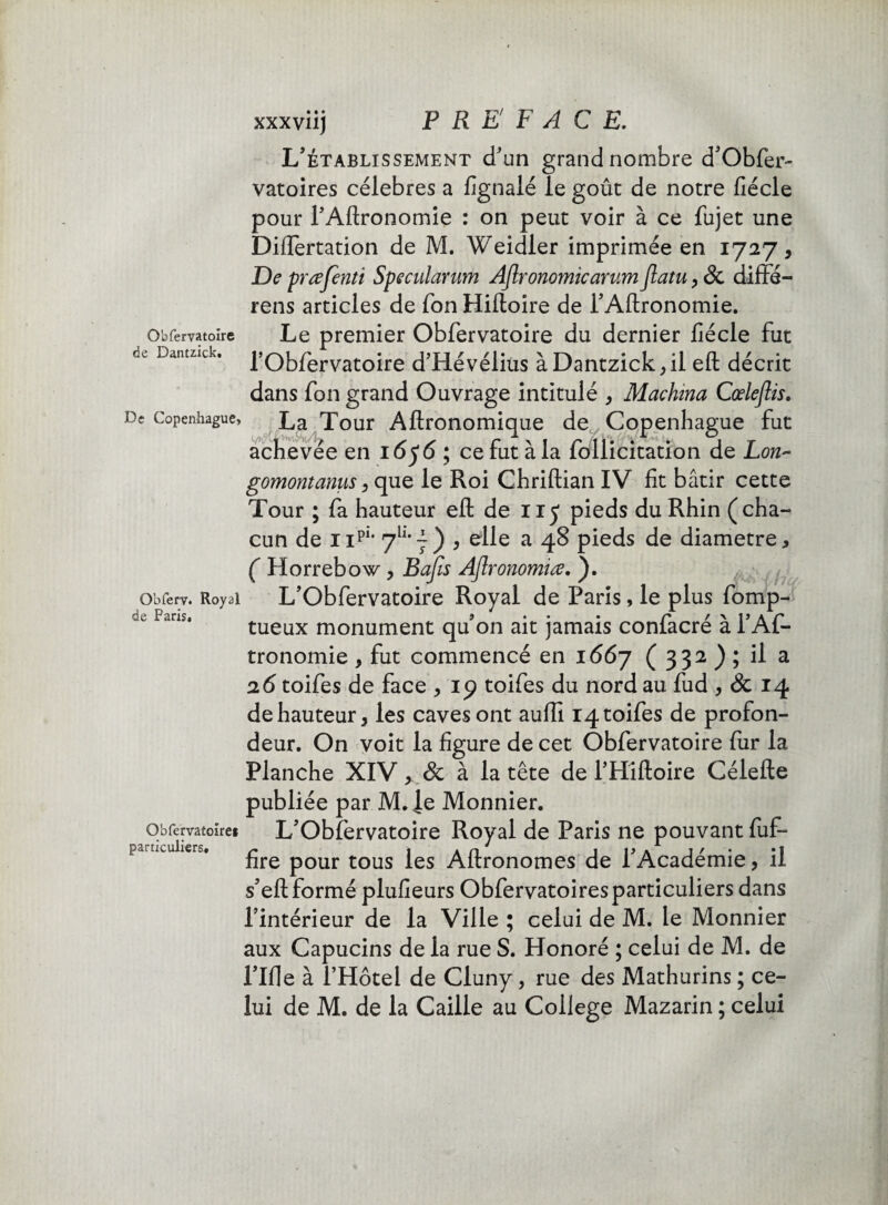 de Dantzîck. De Copenhague» Obferv. Royal de Paris» Obfervatoïre» particuliers. xxxviij F RE F A C E. L’établissement d'un grand nombre d’Obfer- vatoires célébrés a fignalé le goût de notre fiécle pour l’Aftronomie : on peut voir à ce fujet une Dillertation de M. Weidler imprimée en 1727, De prœfenti Specularum Aflronomicarum Jlatu, ôc diffé- rens articles de Ton Hiftoire de i’Aftronomie. l’Obfervatoire d’Hévélius àDantzick,il eft décrit dans fon grand Ouvrage intitulé , Machina Cœleflis. La Tour Aftronomique de ^Copenhague fut achevée en 1656 ; ce fut à la follicitation de Lon- gomontanus, que le Roi Chriftian IV fit bâtir cette Tour ; fa hauteur eft de 115 pieds du Rhin (cha¬ cun de npi* 7h*7) } elle a 48 pieds de diamètre, ( Horrebow, B a fis Aflronomiœ. ). L’Obfervatoire Royal de Paris, le plus fomp- tueux monument qu’on ait jamais confacré à l’Af- tronomie , fut commencé en 1667 ( 332 ) ; il a 26 toifes de face , 19 toifes du nord au fud , & 14 de hauteur, les caves ont auffi 14 toifes de profon¬ deur. On voit la figure de cet Obfervatoire fur la Planche XIV, & à la tête de l’Hîftoire Célefte publiée par M.^e Monnier. L’Obfervatoire Royal de Paris ne pouvant fuf- fire pour tous les Aftronomes de l’Académie, il s’eft formé plufieurs Obfervatoiresparticuliers dans l’intérieur de la Ville ; celui de M. le Monnier aux Capucins de la rue S. Honoré ; celui de M. de l’Ifle à l’Hôtel de Cluny, rue des Mathurins ; ce¬