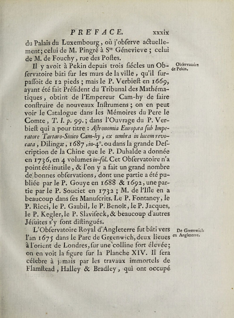 du Palais du Luxembourg, où j’obferve actuelle¬ ment; celui de M. Pingre à Ste Génevieve ; celui de M. de Fouchy , rue des Polies. Il y avoit à Pékin depuis trois fiécles un Ob- depe^vatoirc fervatoire bâti fur les murs de la ville , qu’il fur- paffoit de 12 pieds ; mais le P. Verbieft en 1669, ayant été fait Président du Tribunal des Mathéma¬ tiques , obtint de l’Empereur Cam-hy de faire conllruire de nouveaux Inftrumens ; on en peut voir le Catalogue dans les Mémoires du Pere le Comte , T. L p. 99. ; dans l’Ouvrage du P. Ver- biell qui a pour titre : Aflronomia Europe a fub lmpe~ ratore Tartaro-Sinico Cam-hy , ex umbra in lucem revo- cata, Dilingæ, 1687, in-40. ou dans la grande Défi- cription de la Chine que le P. Duhalde a donnée en 173 6, en 4 volumes in-foL Cet Obfervatoire n’a point été inutile, & l’on y a fait un grand nombre de bonnes obfervations, dont une partie a été pu¬ bliée par le P. Gouye en 1688 & 1692, une par¬ tie par le P. Souciet en 1732 ; M. de l’Ille en a beaucoup dans fes Manufcrits. Le P. Fontaney, le P. Ricci, le P. Gaubil, le P. Benoît, le P. Jacques, le P. Kegler,le P. Siavifeck,& beaucoup d’autres Jéiùites s’y font diftingués. L’Obfervatoire Royal d’Angleterre fut bâti vers De Greenwich l’an 1675 dans le Parc de Greenwich, deux lieues en Angleterre* à l'orient de Londres,fur une'colline fort élevée; on en voit la figure fur la Planche XIV. Il fera célébré à jamais par les travaux immortels de Flamftead , Halley & Bradley, qui ont occupé