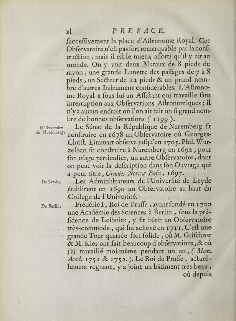 de Nuremberg. De Leyde. De Berlin. xl P RE F AC E. fucceffivement la place d'Aftronome Royal. Cet Obfervatoire n'eft pas fort remarquable par la conf- truélion , mais il eft le mieux affbrti qu’il y ait au monde. On y voit deux Muraux de 8 pieds de rayon , une grande Lunette des paffages de 7 à 8 pieds j un Seéleurde 12 pieds Sc un grand nom¬ bre d'autres Inftrumens confidérables. L'Aftrono- me Royal a fous lui un Affiliant qui travaille fans interruption aux Obfervations Aftronomiques ; il n'y a aucun endroit où Ton ait fait un fi grand nom¬ bre de bonnes obfervations ( 115)9 )• conftruire en 1678 un Obfervatoire où Georges- Chrift. Eimmartobferva jufqifen 1705.Phil. Wur- zelban fit conftruire à Nuremberg en 1692 , pour fon ufage particulier, un autre Obfervatoire, dont on peut voir la defcription dans fon Ouvrage qui a pour titre, Uranies Noricœ Bafis , 1697. Les Adminiftrateurs de TUniverfité de Leyde établirent en 1690 un Obfervatoire au haut du College de l'Univerfité. Frédéric I, Roi de Pruffie * ayant fondé en 170a une Académie des Sciences à Berlin , fous la pré- fidence de Leibnitz , y fit bâtir un Obfervatoire très-commode , qui fut achevé en 1711. C'eft une grande Tour quarrée fort folide , oùM. Grifchow & M. Kies ont fait beaucoup d'obfervations, & où j'ai travaillé moi-même pendant un an, ( Mém. Acad. 175*1 & 1752.). Le Roi de Pruffie, actuel¬ lement régnant, y a joint un bâtiment très-beau , où depuis