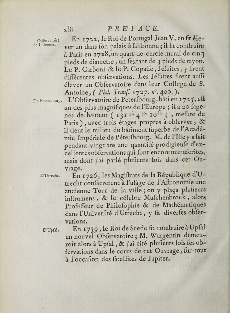 de Lilbonne. De Peterlbourg, D’Utrecîit. D’Upfal. xlij PREFACE. En 172 2 > le Roi de Portugal Jean V, en fit éle¬ ver un dans fon palais à Lilbonne ; il fit conftruire à Paris en 1728, un quart-de-cercle mural de cinq pieds de diamètre , un fextant de 3 pieds de rayon. Le P. Carboni & le P. CopalTe , Jéfuites , y firent différentes obfervations. Les Jéfuites firent auffi élever un Obfervatoire dans leur College de S» Antoine, ( Pkil. Tranf. 1727. n°. 400.). L'Obfervatoire de Peterlbourg,bâti en 172 y, un des plus magnifiques de 1'Europe ; il a 20 fage- nes de hauteur ( 131 pi* 4p0, 10 H- 4 , mefure de Paris ) , avec trois étages propres à obferver, Sc il tient le milieu du bâtiment fuperbe de l'Acadé¬ mie Impériale de Péterlbourg. M. de Mie y a fait pendant vingt ans une quantité prodigieufe d'ex¬ cellentes obfervations qui font encore manufcrites, mais dont j'ai parlé plufieurs fois dans cet Ou¬ vrage. En 1726, les Magiftrats de la République d'U- trecht confacrerent à l'ufage de l'Aftronomie une ancienne Tour de la ville ; on y plaça plufieurs inftrumens, Sc le célébré Mufchenbroek, alors Profeffeur de Philofophie & de Mathématiques dans fUniverfité d'Utrecht, y fit diverfes obfer¬ vations. En 1739 ? le Roi de Suede fit conftruire a Upfai un nouvel Obfervatoire ; M. Vf argentin demeu- roit alors à Upfai, Sc j'ai cité plufieurs fois fes ob¬ fervations dans le cours de cet Ouvrage, fur-tout à l'occafion des fàtellites de Jupiter.