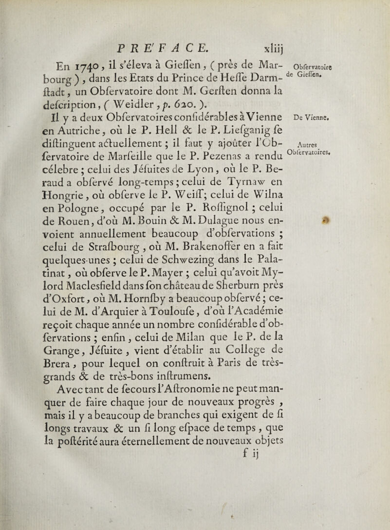 P REf F A CE. xliij En 1740 > il s'éleva à GielTen, ( près de Mar- bourg ) > dans les Etats du Prince de Hefie Darm- ftadt , un Obfervatoire dont M. Gerften donna la defcription , ( Weidler , p. 62o. ). Il y a deux Obfervatoîres confldérables à Vienne en Autriche 5 où le P. Hell & le P. Liefganig fe diftinguent actuellement ; il faut y ajoûter l’Cb- fervatoire de Marfeille que le P. Pezenas a rendu célébré ; celui des Jéfuites de Lyon, où le P. Bé¬ raud a obfervé long-temps ; celui de Tyrnaw en Hongrie, où obferve le P. Weilf; celui de Wilna en Pologne, occupé par le P. Rollignol ; celui de Rouen, d'où M. Bouin & M. Dulague nous en¬ voient annuellement beaucoup d'obfervations ; celui de Stralbourg , où M. Brakenoffer en a fait quelques-unes ; celui de Schwezing dans le Pala- tinat, où obferve le P. Mayer ; celui qu'avoit My- lord Maclesfield dans fon château de Sherburn près d'Oxfort, où M. Hornlby a beaucoup obfervé ; ce¬ lui de M. d'Arquier à Touloufe, d'où l'Académie reçoit chaque année un nombre confidérable d’ob- fervations ; enfin , celui de Milan que le P. de la Grange, Jéfuite , vient d’établir au College de Brera , pour lequel on conftruit à Paris de très- grands & de très-bons inftrumens. Avec tant de fecoursl'Allronomie ne peut man¬ quer de faire chaque jour de nouveaux progrès , mais il y a beaucoup de branches qui exigent de II longs travaux & un fi long efpace de temps, que la poftérité aura éternellement de nouveaux objets Obfervatoire de Gieflen, De Vienne» Autres