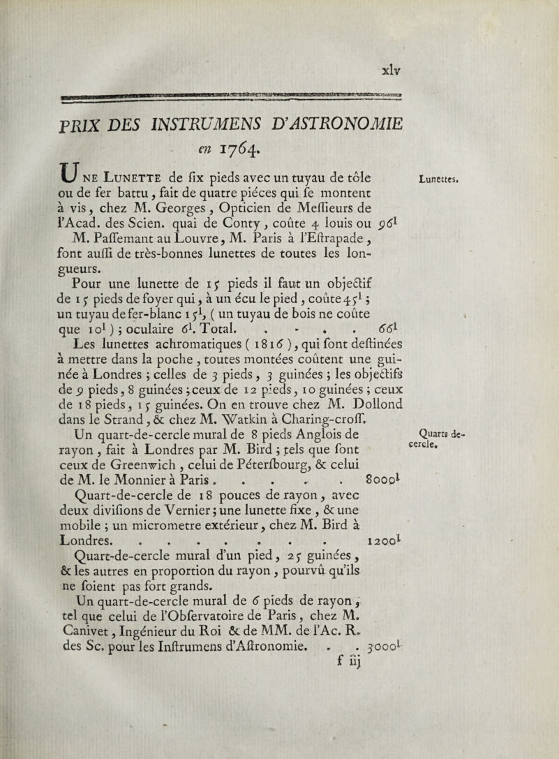 PRIX DES INSTRUMENS D’ASTRONOMIE en 1764. U ne Lunette de fix pieds avec un tuyau de tôle ou de fer battu, fait de quatre pièces qui fe montent à vis, chez M. Georges , Opticien de Meilleurs de l’Acad. des Scien. quai de Conty, coûte 4 louis ou pè1 M. Paffemant au Louvre, M. Paris à l’Eftrapade , font aufïï de très-bonnes lunettes de toutes les lon¬ gueurs. Pour une lunette de iy pieds il faut un objectif de 13 pieds de foyer qui, à un écu le pied , coûte 4^ ; un tuyau de fer-blanc 1 3 b ( un tuyau de bois ne coûte que 1 o1 ) 3 oculaire 61. Total. . - . 66l Les lunettes achromatiques ( 1816 ), qui font deftinées à mettre dans la poche , toutes montées coûtent une gui- née à Londres ; celles de 3 pieds, 3 guinées ; les objectifs de ÿ pieds, 8 guinées ;ceux de 12 pieds, 10 guinées ; ceux de 18 pieds, 1 3 guinées. On en trouve chez M. Dollond dans le Strand, & chez M. Watkin à Charing-crolT. Un quart-de-cercle mural de 8 pieds Anglois de rayon , fait à Londres par M. Bird ; tels que font ceux de Greenwich , celui de Péterlbourg, & celui de M. le Monnier à Paris » . . . . 8000* Quart-de-cercle de 18 pouces de rayon, avec deux divifions de Vernier ; une lunette fixe , & une mobile ; un micromètre extérieur , chez M. Bird à Londres.. . . 1200* Quart-de-cercle mural d’un pied ,23 guinées, & les autres en proportion du rayon , pourvû qu’ils ne foient pas fort grands. Un quart-de-cercle mural de 6 pieds de rayon , tel que celui de l’Obfervatoire de Paris, chez M. Canivet, Ingénieur du Roi ôc de MM. de l’Ac. R» des Sc. pour les Inftrumens d’AÆronomie. . . 30001 f uj Lunettes. Quarts de cercle.