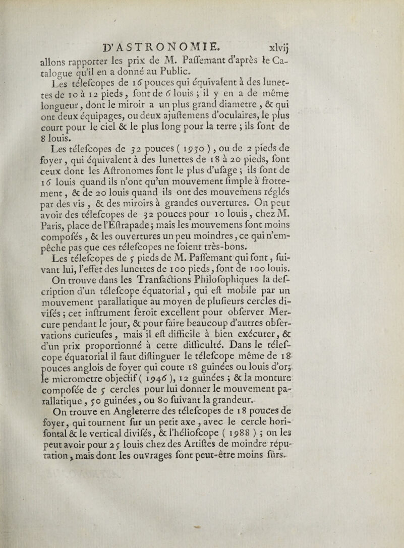 D*A S T R O N O MIE, xlvij allons rapporter les prix de M. PaiTemant d’après le Ca- talogue qu’il en a donné au Public. Les télefcopes de 16 pouces qui équivalent à des lunet¬ tes de io à 12 pieds , font de 6 louis ; il y en a de même longueur, dont le miroir a un plus grand diamètre , & qui ont deux équipages, ou deux ajuftemens d’oculaires, le plus court pour le ciel êc le plus long pour la terre ; ils font de 8 louis. Les télefcopes de 32 pouces ( 1930 ), ou de 2 pieds de foyer, qui équivalent à des lunettes de 18 à 20 pieds, font ceux dont les Agronomes font le plus d’ufage ; ils font de 16 louis quand ils n’ont qu’un mouvement fimple à frotte¬ ment , & de 20 louis quand ils ont des mouvemens réglés par des vis , & des miroirs à grandes ouvertures. On peut avoir des télefcopes de 32 pouces pour 10 louis, chez M. Paris, place de l’Eitrapade ; mais les mouvemens font moins compofés , & les ouvertures un peu moindres, ce qui n’em¬ pêche pas que ces télefcopes ne foient très-bons. Les télefcopes de ? pieds de M. PaiTemant qui font, fui- vant lui, l’effet des lunettes de 100 pieds, font de 100 louis. On trouve dans les Tranfatfions Philofophiques la def- cription d’un télefcope équatorial, qui eft mobile par un mouvement parallatique au moyen deplufieurs cercles di- vifés ; cet infiniment feroit excellent pour obferver Mer¬ cure pendant le jour, & pour faire beaucoup d’autres obfer- vations curieufes, mais il efl difficile à bien exécuter, & d’un prix proportionné à cette difficulté. Dans le télef¬ cope équatorial il faut diilinguer le télefcope même de 18 pouces anglois de foyer qui coûte 18 guinées ou louis d’or; le micromètre objeêlif ( ), 12 guinées ; & la monture compofée de y cercles pour lui donner le mouvement pa- xallatique, jo guinées , ou 80 fuivant la grandeur. On trouve en Angleterre des télefcopes de 18 pouces de foyer, qui tournent fur un petit axe , avec le cercle hori- fontal ôt le vertical divifés, & l’héliofcope ( ip88 ) ; on les peut avoir pour 2 j louis chez des Artiftes de moindre répu» tation > mais dont les ouvrages font peut-être moins fûrs.