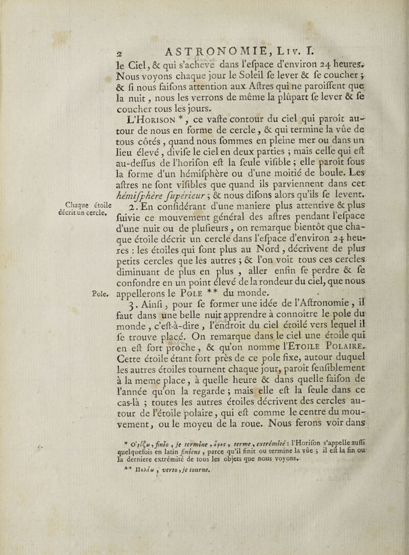 le Ciel, & qui s’acheve dans l’efpace d’environ 24 heures» Nous voyons chaque jour le Soleil fe lever & fe coucher ; & fi nous faifons attention aux. Aftres qui ne paroiffent que la nuit, nous les verrons de même la plupart fe lever & fe coucher tous les jours. L’Horison.*, ce vafte contour du ciel qui paroît au¬ tour de nous en forme de cercle , & qui termine la vue de tous côtés , quand nous fournies en pleine mer ou dans un lieu élevé , divife le ciel en deux parties ; mais celle qui eft au-deffus de l’horifon eft la feule viftble ; elle paroît fous la forme d’un hémifphère ou d’une moitié de boule. Les aftres ne font vifibles que quand ils parviennent dans cet hémifphère fupérieur ; & nous difons alors qu’ils fe lèvent. Chaque étoile 2. En confidérant d’une maniéré plus attentive & plus decr.tui cercle, pu*v*e ce mouvement général des aftres pendant lefpace d’une nuit ou de plufieurs , on remarque bientôt que cha¬ que étoile décrit un cercle dans lefpace d’environ 24 heu¬ res : les étoiles qui font plus au Nord , décrivent de plus petits cercles que les autres ; ôt l’on voit tous ces cercles diminuant de plus en plus , aller enfin fe perdre & fe confondre en un point élevé de la rondeur du ciel, que nous Pôle, appellerons le Pôle ** du monde. 3 . Ainfi ; pour fe former une idée de l’Aftronomie , il faut dans une belle nuit apprendre à connoître le pôle du monde , c’eft-à-dire , l’endroit du ciel étoilé vers lequel il fe trouve placé. On remarque dans le ciel une étoile qui en eft fort proche, & qu’on nomme I’Etoile Polaire. Cette étoile étant fort près de ce pôle fixe, autour duquel les autres étoiles tournent chaque jour, paroît fenfiblement à la meme place, à quelle heure & dans quelle faifon de l’année qu’on la regarde ; mais elle eft la feule dans ce cas-là ; toutes les autres étoiles décrivent des cercles au¬ tour de l’étoile polaire, qui eft comme le centre du mou¬ vement, ouïe moyeu delà roue. Nous ferons voir dans * o’p/£<y yfinio y je termine y opaç ■> terme y extrémité : l’Horilon s’appelle auflï quelquefois en latin Jinient, parce qu’il finit ou termine la vue } il eft la fin ou la derniere extrémité de tous les objets que nous voyons. ** noM'ai y vertoyjetonrne.