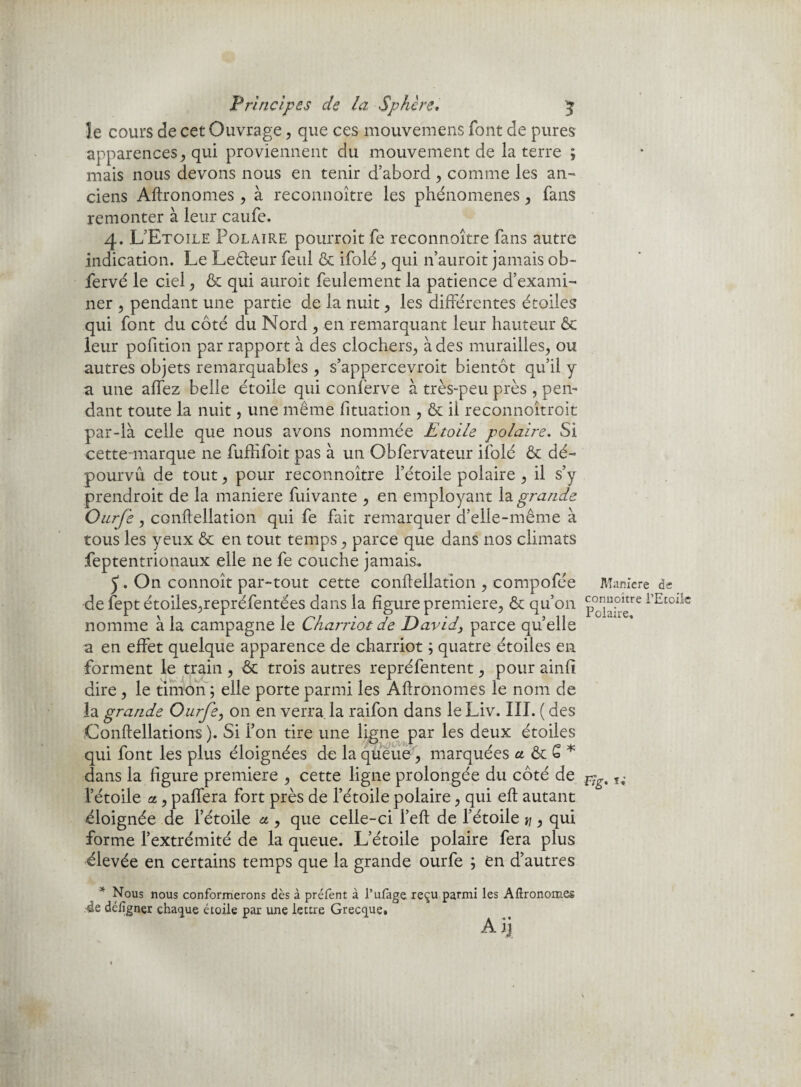 le cours de cet Ouvrage , que ces mouvemens font de pures apparences, qui proviennent du mouvement de la terre ; mais nous devons nous en tenir d’abord , comme les an- ciens Aftronomes , à reconnoître les phénomènes, fans remonter à leur caufe. 4. L’Etoile Polaire pourroit fe reconnoître fans autre indication. Le Leéleur feul & ifolé , qui n’auroit jamais ob- fervé le ciel, & qui auroit feulement la patience d’exami¬ ner , pendant une partie de la nuit, les différentes étoiles qui font du côté du Nord , en remarquant leur hauteur Ôc leur pofition par rapport à des clochers, à des murailles, ou autres objets remarquables , s’appercevroit bientôt qu’il y a une affez belle étoile qui conferve à très-peu près , pen¬ dant toute la nuit, une même fituation , & il reconnoîtroit par-là celle que nous avons nommée Etoile polaire. Si cette-marque ne fuffifoit pias à un Obfervateur ifolé & dé¬ pourvu de tout, pour reconnoître l’étoile polaire , il s’y prendroit de la maniéré fuivante , en employant la grande Onrfe, conftellation qui fe fait remarquer d’elle-même à tous les yeux & en tout temps, parce que dans nos climats feptentrionaux elle ne fe couche jamais. 5“. On connoît par-tout cette conftellation , compofée Maniéré de de fept étoiles,repréfentées dans la figure première, & qu’on p°JJ“Petre 1Etollc nomme à la campagne le Charriotde David} parce quelle a en effet quelque apparence de charriot ; quatre étoiles en forment le train , ■& trois autres repréfentent, pour ainfi dire , le timon ; elle porte parmi les Aftronomes le nom de la grande Ourfe, on en verra la raifon dans le Liv. III. ( des Conftellations ). Si l’on tire une ligne par les deux étoiles qui font les plus éloignées de la queue, marquées a & S * dans la figure première , cette ligne prolongée du côté de l’étoile a., paffera fort près de l’étoile polaire, qui eft autant éloignée de l’étoile a , que celle-ci l’eft de l’étoile ti y qui forme l’extrémité de la queue. L’étoile polaire fera plus élevée en certains temps que la grande ourfe ; en d’autres * Nous nous conformerons dès à prélènt à l’ufage reçu parmi les Aftronomes 4e défigner chaque étoile par une lettre Grecque. Ai]