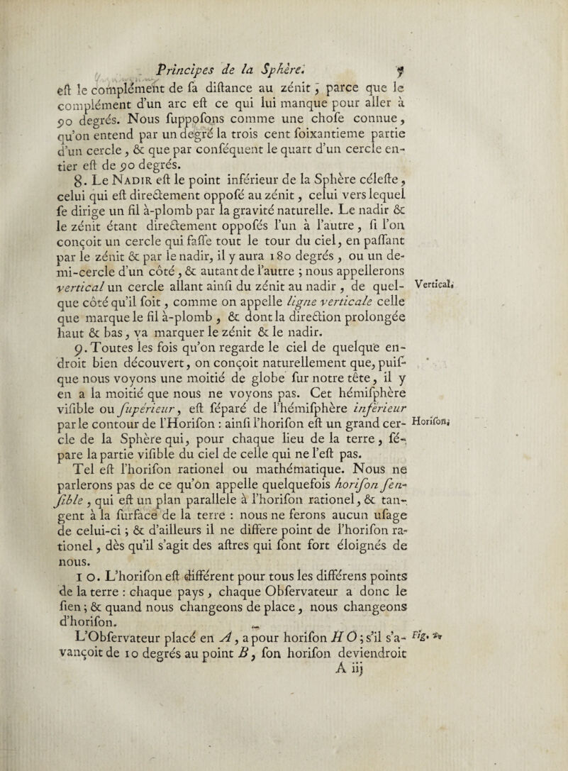 eft le complément de fa diftance au zénit , parce que le complément d’un arc eft ce qui lui manque pour aller à 5>o degrés. Nous fuppofons comme une chofe connue, ouon entend par un degré la trois cent foixantieme partie d’un cercle , ôc que par conféquent le quart d’un cercle en¬ tier eft de degrés. g. Le Nadir eft le point inférieur de la Sphère célefte, celui qui eft directement oppofé au zénit, celui vers lequel fe dirige un fil à-plomb par la gravité naturelle. Le nadir & le zénit étant directement oppofés l’un à l’autre, fi l’on conçoit un cercle qui faffe tout le tour du ciel, en paffant par le zénit & par le nadir, il y aura 180 degrés , ou un de¬ mi-cercle d’un côté , & autant de l’autre ; nous appellerons vertical un cercle allant ainfi du zénit au nadir , de quel- Vertical» que côté qu’il foit, comme on appelle ligne verticale celle que marque le fil à-plomb , & dont la direction prolongée haut & bas, va marquer le zénit & le nadir. p. Toutes les fois qu’on regarde le ciel de quelque en¬ droit bien découvert, on conçoit naturellement que, puiL que nous voyons une moitié de globe fur notre tête, il y en a la moitié que nous ne voyons pas. Cet hémifphère vifible ou fupérieur, eft féparé de l’hémifphère inférieur parle contour de FHorifon : ainfii’horifon eft un grand cer- Honfonj cle de la Sphère qui, pour chaque lieu delà terre, fé- pare la partie vifible du ciel de celle qui nel’eft pas. Tel eft l’horifon rationel ou mathématique. Nous ne parlerons pas de ce qu’on appelle quelquefois horifon fen- Jible , qui eft un plan parallèle à l’horifon rationel, & tan¬ gent à la fiirfacé de la terre : nous ne ferons aucun ufage de celui-ci \ ôc d’ailleurs il ne différé point de l’horifon ra¬ tionel , dès qu’il s’agit des aftres qui font fort éloignés de nous. I o. L’horifon eft différent pour tous les différens points de la terre : chaque pays , chaque Obfervateur a donc le fien ; & quand nous changeons de place, nous changeons d’horifon. _ L’Obfervateur placé eni,a pour horifon H O ; s’il s’a- f,£* ** vançoit de 10 degrés au point B, fon horifon deviendroit A iij