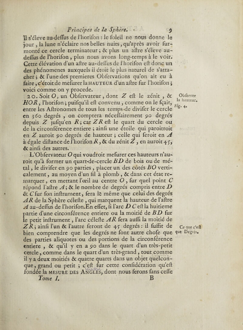 il s’élève au-deffus de l’horifon : le foleil ne nous donne le jour , la lune n éclaire nos belles nuits, qu’après avoir fur- monté ce cercle terminateur ; & plus un aftre s’élève au- delfus de l’horifon , plus nous avons long-temps à le voir. Cette élévation d’un aftre au-deiFus de fhorifon eft donc un des phénomènes auxquels il étoit le plus naturel de s’atta¬ cher ; & l’une des premières Obfervations qu’on ait eu à faire, c’étoit de mefurer la h auteur d’un aftre fur l’horifon ; voici comme on y procédé. 2 0. Soit O, un Obfervateur, dont Z eft le zénit , & HO R, l’horifon 3 puifqu’il eft convenu , comme on le fçait, entre les Aftronomes de tous les temps-de divifer le cercle en 3<5o degrés , on comptera néceflairement 90 degrés depuis Z jufqu’en R ; car Z R eft le quart du cercle ou de la circonférence entière ; ainfi une étoile qui paroîtroit en Z auroit 90 degrés de hauteur ; celle qui feroit en A à égale diftance de l’horifon R, & du zénit Z, en auroit 4 p, & ainfi des autres. L’Obfervateur O qui voudroit mefurer ces hauteurs n’au- roit qu’à former un quart-de-cercle BD de bois ou de mé¬ tal , le divifer en 90 parties , placer un des côtés B O verti¬ calement , au moyen d’un fil à plomb , & dans cet état re¬ marquer , en mettant l’œil au centre O , fur quel point C répond l’aftre A; & le nombre de degrés compris entre D êc Cfur fon inftrument, fera 1ê même que celui des degrés AR de la Sphère célefte , qui marquent la hauteur de l’aftre A au-delfus de l’horifon.En effets il l’arc D C eft la huitième partie d’une circonférence entière ou la moitié de BD fur le petit inftrument, l’arc célefte AR fera aulfi la moitié de Z R-, ainfi l’un ôt l’autre feront de 45- degrés : il fuffit de bien comprendre que les degrés ne font autre chofe que des parties aliquotes ou des portions de la circonférence entière , ôc qu’il y en a 90 dans le quart d’un très-petit cercle, comme dans le quart d’un très-grand , tout comme il y a deux moitiés & quatre quarts dans un objet quelcon¬ que, grand ou petit ; c’eft fur cette confidération qn’eft fondée la mesure des Angles, dont nous ferons fans ceffe Tome I. B Obierver la hauteur. Fig. 4. Ce que c’ed que Degrés.