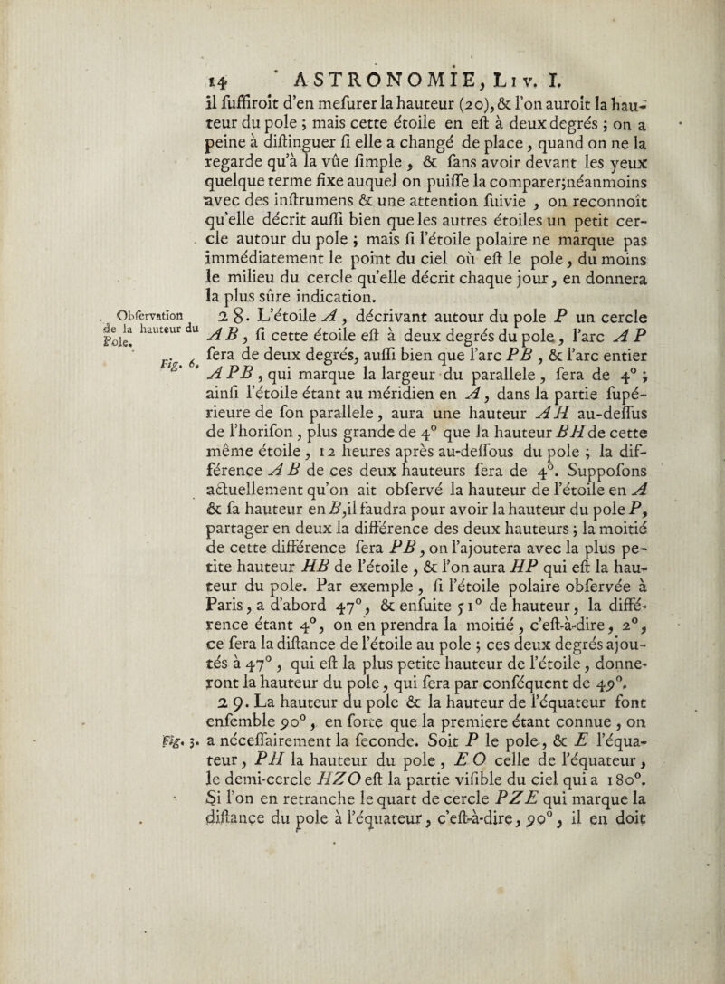 Qbfervatîon âe la hauteur du Foie. Fig, 6, f te' 3- 14 * ASTRONOMIE, Liv. I. il fuffiroit d’en mefurer la hauteur (20), & l’on auroit la hau¬ teur du pôle ; mais cette étoile en eft à deux degrés ; on a peine à diftinguer fi elle a changé de place, quand on ne la regarde qu’à Ta vue fimple , & fans avoir devant les yeux quelque terme fixe auquel on puiffe la comparerjnéanmoins •avec des inftrumens & une attention fuivie , on reconnoît qu’elle décrit aufil bien que les autres étoiles un petit cer¬ cle autour du pôle $ mais fi l’étoile polaire ne marque pas immédiatement le point du ciel où eft le pôle, du moins le milieu du cercle quelle décrit chaque jour, en donnera la plus sûre indication. 2, 8 • L’étoile A , décrivant autour du pôle P un cercle AB y fi cette étoile eft à deux degrés du pôle, l’arc A P fera de deux degrés, aufli bien que l’arc PB , & l’arc entier A PB , qui marque la largeur du parallèle , fera de 40 ; ainfi l’étoile étant au méridien en A, dans la partie fupé- rieure de fon parallèle, aura une hauteur AH au-defiùs de l’horifon, plus grande de 40 que la hauteur BHàz cette même étoile , 12 heures après au-deffous du pôle ; la dif¬ férence A B de ces deux hauteurs fera de 40. Suppofons a&uellement qu’on ait obfervé la hauteur de l’étoile en A & fa hauteur en P,il faudra pour avoir la hauteur du pôle P, partager en deux la différence des deux hauteurs ; la moitié de cette différence fera PB, on l’ajoutera avec la plus pe¬ tite hauteur HB de l’étoile , & l’on aura HP qui eft la hau¬ teur du pôle. Par exemple , fi l’étoile polaire obfervée à Paris, a d’abord 470, & enfuite ji° de hauteur, la diffé¬ rence étant 40, on en prendra la moitié , c’eft-à-dire, 20, ce fera la diftance de l’étoile au pôle ; ces deux degrés ajou¬ tés à 470 , qui eft la plus petite hauteur de l’étoile , donne¬ ront la hauteur du pôle, qui fera par conféquent de 45)0. 2 9* La hauteur du pôle & la hauteur de l’équateur font enfemble po°, en forte que la première étant connue , on a néceffairement la fécondé. Soit P le pôle, & E l’équa¬ teur , PH la hauteur du pôle , E O celle de l’équateur, le demi-cercle HZ O eft la partie vifible du ciel qui a 18o°. Si l’on en retranche le quart de cercle PZE qui marque la diftance du pôle à l’équateur, c’eft-à-dire, 90° y il en doit