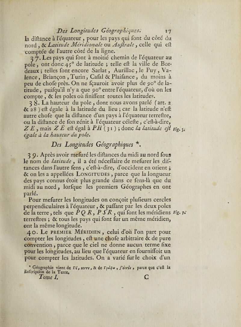 Des Longitudes Géographiques17 la diftance à l’équateur , pour les pays qui font du côté du nord , & Latitude Méridionale ou Aujlrale , celle qui eft comptée de l’autre côté de la ligne. 3 7. Les pays qui font à moitié chemin de l’équateur au pôle, ont donc45° de latitude ; telle eft la ville de Bor¬ deaux ; telles font encore Sarlat, Aurillac, le Puy, Va¬ lence, Briançon , Turin, Cafal & Piaifance , du moins à peu de chofe près. On ne fçauroit avoir plus de 5*0° de la¬ titude, puifqu’il n’y a que po° entre l’équateur, d’où on les compte , & les pôles où hnilfent toutes les latitudes. 3 B* La hauteur du pôle , dont nous avons parlé (art. 2 ôc 28 ) eft égale à la latitude du lieu ; car la latitude n’elt autre chofe que la diftance d’un pays à l’équateur terreftre, ou la diftance de fon zénit à l’équateur célefte, c’eft-à-dire, Z E , mais Z È eft égal à PE ( 3 1 ) ; donc la latitude ejl 3; égale à la hauteur du pôle. Des Longitudes Géographiques *. 3 9. Après avoir mefuré les diftances du midi au nord fous le nom de latitude , il a été néceffaire de mefurer les dif¬ tances dans l’autre fens , c’eft-à-dire, d’occident en orient ; & on les a appellées Longitudes , parce que la longueur des pays connus étoit plus grande dans ce fens-là que du midi au nord , lorfque les premiers Géographes en ont ur mefurer les longitudes on conçoit plufieurs cercles nendiculaires à l’équateur, & paffant par les deux pôles 1 terre, tels que P Q R, P SR , qui font les méridiens Fig. 7» terreftres ; & tous les pays qui font fur un même méridien, ont la même longitude. 40. Le premier Méridien, celui d’où l’on part pour compter les longitudes , eft une chofe arbitraire ôt de pure convention, parce que le çiel ne donne aucun terme fixe pour les longitudes, au lieu que l’équateur en fourniftoit un pour compter les latitudes. On a varié furie choix d’un * Géographie vient de ri}. terre , 8c de Tpolçu , j'écris > parce que ç’eft la idefçripdon de la Terre» Tome /. G