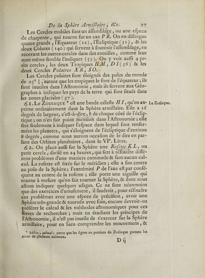 Les Cercles mobiles font un affemblage, ou une efpece de charpente , qui tourne fur un axe PR, On en diftingue quatre grands , l’Equateur ( 12 ), l’Ecliptique ($i) > & les deux Colures ( 140 ) qui fervent à foutenir l’aflemblage, en recevant les autres cercles dans des entailles , comme leur nom même fernble l’indiquer ($$). On y voit aufli 4 pe¬ tits cercles , les deux Tropiques RM, D I( $6) ôc les deux Cercles Polaires X R, S O. Les Cercles polaires font éloignés des pôles du monde de 230 ~ , autant que les tropiques le font de l’équateur ; ils font inutiles dans l’Aftronomie , mais ils fervent aux Géo¬ graphes à indiquer les pays de la terre qui font fitués dans les zones glaciales ( 97 ). (51. Le Zodiaque * eft une bande célefte HI, qu’on ex- Le Zodiaque» prime ordinairement dans la Sphère armillaire. Elle ai 6 degrés de largeur, c’eft-à-dire, 8 de chaque côté de réclip- tique ; on n’en fait point mention dans 1 Aftronomie ; elle fert feulement à indiquer l’efpace dans lequel font renfer¬ mées les planètes, qui s’éloignent de 1 écliptique d environ 8 degrés , comme nous aurons occahon de le dire en par¬ lant des Orbites planétaires , dans le VIe. Livre. (S2. On place audi fur la Sphère une Rejette KL , ou . petit cercle, divifé en 24 heures, qui fert a refoudre diffe- rens problèmes d’une maniéré commode ôc fans aucun cal¬ cul. La rofette eft fixée fur le méridien ; elle a fon centre au pôle de la Sphère; l’extrémité P de l’axe eft par confé- quent au centre de la rofette ; elle porte une aiguille qui tourne à mefure qu’on fait tourner la Sphere, ôc dont nous allons indiquer quelques ufages. Ce ne font neanmoins que des exercices d’amufement, il faudroit, pour refoudre ces problèmes avec une efpece de précifion, avoir une Sphère très-grande ôc tournée avec foin, encore devroit-on préférer le calcul ôc les méthodes aftronomiques pour ces fortes de recherches ; mais en étudiant les principes de l’Aftronomie, il n’eft pas inutile de s’exercer fur la Sphère armillaire, pour en bien comprendre les mouvemens,ôc * Z«tJ'io» , animal \ parce que les figues ou portions du Zodiaque portent les #oms de plufieurs animaux. D ijj