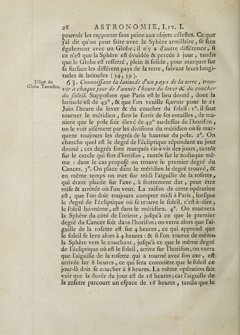 Ufage du Globe Terrefîre. 58 ASTRONOMIE, Liv. L pouvoir les rapporter fans peine aux objets céleftes. Ce que’ j ai dit qu’on peut faire avec la Sphère armillaire , fe fera également avec un Globe ; il n’y a d’autre différence, fi ce n’eft que la Sphère eft évuidée ôc percée à jour, tandis que le Globe eft refferré , plein, ôcfoiide , pour marquer fur fa furface les différens pays de la terre , fuivant leurs longi¬ tudes & latitudes ( 34, 35) ). A 3 • Connoijjdnt La Latitude d'un pays de La terre , troic- vêr a cLiaque jour de P année P heure du Lever SC du coucher du foLeiL. Suppofons que Paris eft le lieu donné , dont la latitude eft de 45)0 , ôc que l’on veuille fçavoir pour le 21 Juin l’heure du lever ôc du coucher du foleil : i°. il faut tourner le méridien , fans le fortir de fes entailles , de ma¬ niéré que le pôle foit élevé de 49 0 au-deffus de l’horifon , on le voit aifément par les divifions du méridien ou fe mar¬ quent toujours les degrés de la hauteur du pôle. 20. On cherche quel eft le degré de l’écliptique répondant au jour donné ; ces degrés font marqués vis-à-vis des jours, tantôt fur le cercle qui fert d’horifon , tantôt fur le zodiaque mê¬ me r dans le cas propofé 011 trouve le premier degré du Cancer. 30. On place dans le méridien le degré trouvé, ôc en même temps on met fur midi l’aiguille de la rofette, qui étant placée fur l’axe , à frottement dur, peut être mife ôc arrêtée où l’on veut. La raifon de cette opération eft , que l’on doit toujours compter midi à Paris , lorfque le degré de l’écliptique où fe trouve le foleil, c’eft-à-dire , le foleil lui-même , eft dans le méridien. 40. O11 tournera la Sphère du côté de l’orient, jufqu’à ce que le premier degré du Cancer foit dans l’horifon; on verra alors que l’ai¬ guille de la rofette eft fur 4 heures, ce qui apprend que le foleil fe leve alors à 4 heures : ôc fi l’on tourne de même* la Sphère vers le couchant, jufqu’à ce que le même degré de l’écliptique où eft le foleil, arrive fur l’horifon, on verra que l’aiguille de la rofette qui a tourné avec fon axe , eft arrivée fur 8 heures , ce qui fera connoître que le foleil ce jour-là doit fe coucher à 8 heures. La même opération fait voir que la durée du jour eft de 16 heures ; car l’aiguille de ïa rofette parcourt un efpace de 16 heures, tandis que le