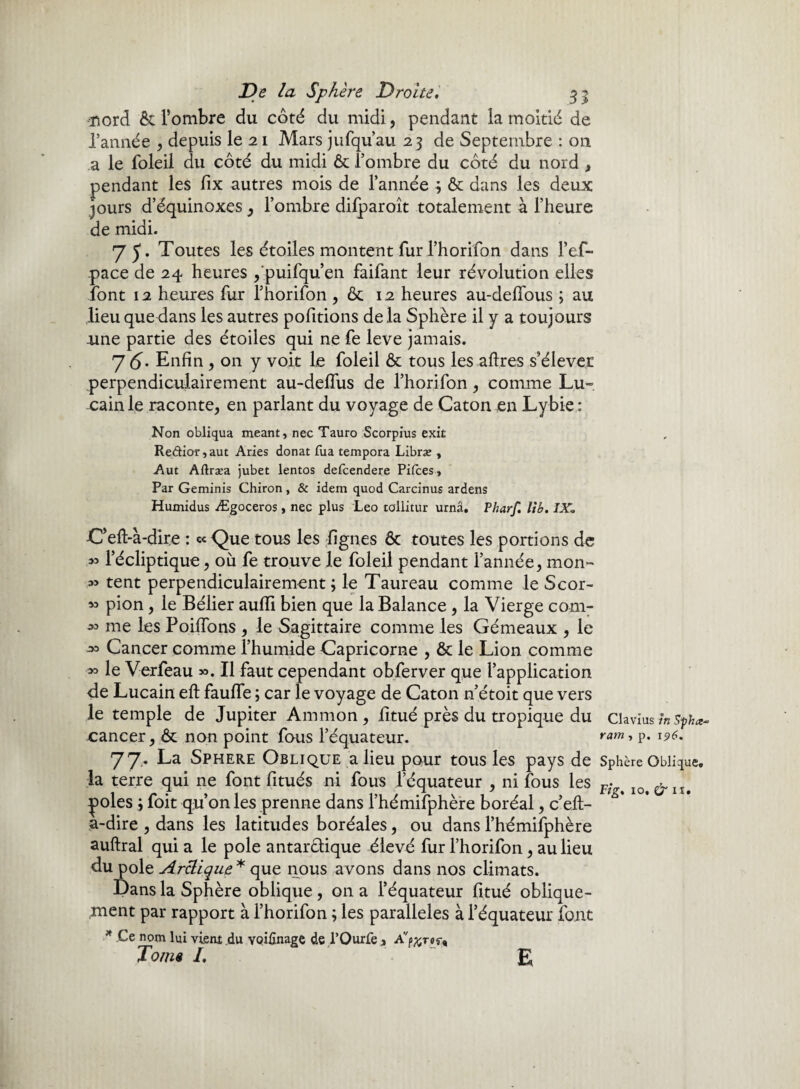 •nord ôc l’ombre du côté du midi, pendant la moitié de l’année , depuis le 21 Mars jufqu’au 23 de Septembre : 011 a le foleil du côté du midi 6c l’ombre du côté du nord , pendant les fix autres mois de l’année ; 6c dans les deux jours d’équinoxes, l’ombre dilparoît totalement à l’heure de midi. 7 5* Toutes les étoiles montent fur rhorifon dans l’ef- pace de 24 heures ,'puifqu’en faifant leur révolution elles font 12 heures fur rhorifon , ôc 12 heures au-delîous ; au lieu quedans les autres pofitions de la Sphère il y a toujours une partie des étoiles qui ne fe leve jamais. 7(5. Enfin , on y voit Le foleil ôc tous les aftres s’élever perpendiculairement au-defius de l’horifon, comme Lu- -cainle raconte, en parlant du voyage de Caton en Lybie: Non obliqua meant, nec Tauro Scorpius txk Redior,aut Aries donat Tua tempora Librse , Aut Aftræa jubet ientos defcendere Pifces, Par Geminis Chiron, & idem quod Carcinus ardens Humidus Ægoceros, nec plus Léo tollitur urnâ. Pharf, U b. IX» C’eft-à-dire : ccQue tous les Lignes ôc toutes les portions de » l’écliptique, où fe trouve le foleil pendant l’année, mon- .» tent perpendiculairement; le Taureau comme le Scor- pion, le Bélier aufii bien que la Balance , la Vierge com- *> me les PoiLTons , le Sagittaire comme les Gémeaux , le ■*> Cancer comme l’humide Capricorne , ôc le Lion comme *> le Verfeau ». Il faut cependant obferver que l’application de Lucain eft fauLTe ; car le voyage de Caton n’étoit que vers le temple de Jupiter Ammon , fitué près du tropique du -cancer, ôc non point fous l’équateur. 77. La Sphere Oblique a lieu pour tous les pays de la terre qui ne font fitués ni fous l’équateur , ni fous les ^poles ; foit qu’on les prenne dans l’hémifphère boréal, c’eil- a-dire , dans les latitudes boréales, ou dans l’hémifphère auftral qui a le pôle antarctique élevé fur l’horifon, au lieu du pôle Arctique* que nous avons dans nos climats. Dans la Sphère oblique, on a l’équateur fitué oblique- ,ment par rapport à l’horifon ; les parallèles à l’équateur font * Ce nom lui vient du VQÜînage de l’Ourfe , Avp^r#r, Joma I, E Clavius in Sphœ~ ram , p. 196. Sphère Oblique»