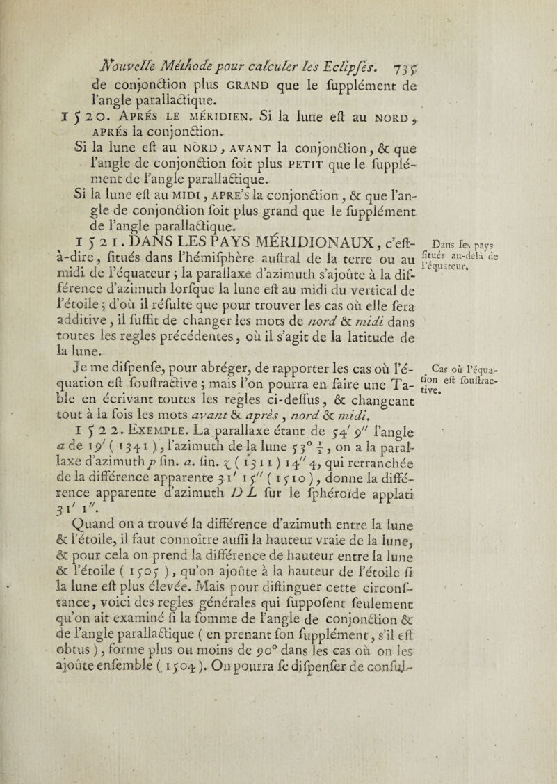 de conjonétion plus grand que le fupplément de l’angle paralla&ique. 1520. Apres le méridien. Si la lune eft au nord*, après la conjon&ion. Si la lune eft au nord, avant la conjonction, & que l’angle de conjonétion foit plus petit que le fupplé¬ ment de l’angle paralladique. Si la lune eft au midi , apre’s la conjonétion , & que l’an¬ gle de conjonétion foit plus grand que le fupplément de l’angle parallaétique. 1521. DANS LES PAYS MÉRIDIONAUX, c eft- Dans les pays à-dire , fîtués dans l’hémifphère auftral de la terre ou au ^ués au_clela de midi de l’équateur ; la parallaxe d azimuth s’ajoute à la dif- ^lUlUt l* férence d’azimuth lorfaue la lune eft au midi du vertical de l’étoile ; d’où il réfulte que pour trouver les cas où elle fera additive, il fuffit de changer les mots de nord & midi dans toutes les réglés précédentes, où il s’agit de la latitude de la lune. Je me difpenfe, pour abréger, de rapporter les cas où l’é- Cas où l’équa- quation eft fouftradtive ; mais l’on pourra en faire une Ta- 2°e r°ufkac ble en écrivant toutes les réglés ci-deffus, & changeant tout à la fois les mots avant & après , nord & midi. 2. Exemple. La parallaxe étant de 34' 9 l’angle et de 15/ ( 1341 ), l’azimuth de la lune 330 ~, on a la paral¬ laxe d’azimuthp fin. a. fin. £(1311)1 4 4, qui retranchée de la différence apparente 31' 1 p ( 1310), donne la diffé¬ rence apparente d’azimuth D L fur le fphéroïde applati 3 \ ' 1. Quand on a trouvé la différence d’azimuth entre la lune & l’étoile, il faut connoître auffi la hauteur vraie de la lune, & pour cela on prend la différence de hauteur entre la lune & l’étoile ( 1 303 ), qu’on ajoute à la hauteur de l’étoile fi la lune eft plus élevée. Mais pour diftinguer cette circonf- tance, voici des réglés générales qui fuppofent feulement qu’on ait examiné fi la fournie de l’angle de conjonction & de l’angle parallaétique ( en prenant fon fupplément, s’il eft obtus ), forme plus ou moins de 5)0° dans les cas où 011 les ajoute enfemble ( 1304 ). On pourra fe difpenfer de conful-