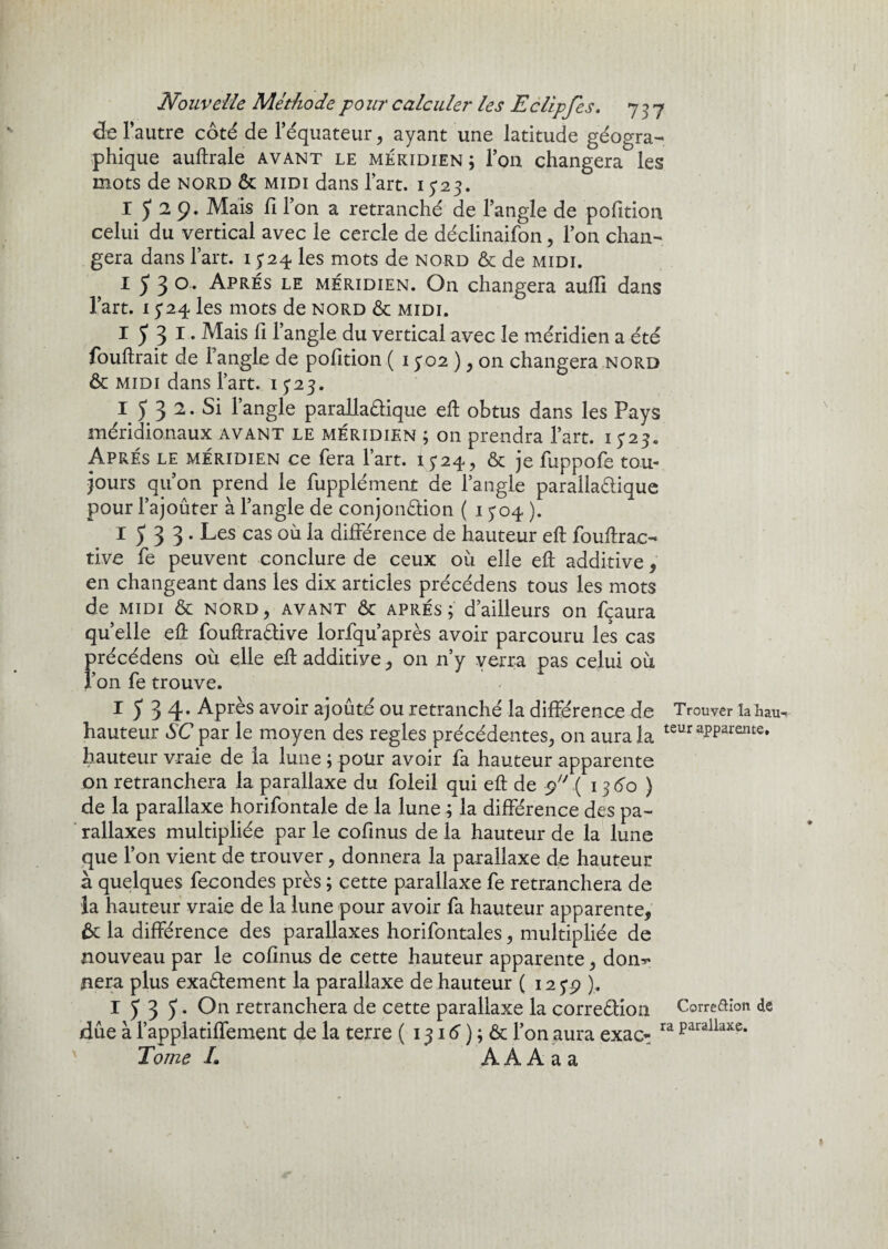 <3e l’autre côté de l’équateur, ayant une latitude géogra¬ phique auftrale avant le méridien; l’on changera les mots de nord & midi dans l’art, 1323. 1529. Mais fi l’on a retranché de l’angle de pofition celui du vertical avec le cercle de déclinaifon, l’on chan¬ gera dans l’art. 1324 les mots de nord & de midi. I 5 3 °* Après le méridien. On changera aufii dans l’art. 1324 les mots de nord & midi. I 5 3 1 • Mais fi l’angle du vertical avec le méridien a été fouftrait de l’angle de pofition ( 1502 ), on changera nord & midi dans l’art. 15*23. I 5 3 2. Si l’angle parallaCtique eft obtus dans les Pays méridionaux avant le méridien ; on prendra l’art. 1323. Après le méridien ce fera l’art. 1324, & je fuppofe tou¬ jours qu’on prend le fupplément de l’angle parallaCtique pour l’ajouter à l’angle de conjonction ( 1304 ). I533* Les cas où la différence de hauteur eft fouftrac- tive fe peuvent conclure de ceux où elle eft additive, en changeant dans les dix articles précédens tous les mots de midi & nord, AVANT & apres; d’ailleurs on fçaura quelle eft fouftraCtive lorfqu’après avoir parcouru les cas précédens où elle eft additive , on n’y verra pas celui où l’on fe trouve. 15 3 4’ Après avoir ajouté ou retranché la différence de Trouver la hau- hauteur SC par le moyen des réglés précédentes, on aura la £sur apparente, hauteur vraie de la lune ; pour avoir fa hauteur apparente on retranchera la parallaxe du foleil qui eft de 9 .(136b) de la parallaxe horifontale de la lune ; la différence des pa¬ rallaxes multipliée par le cofinus de la hauteur de la lune que l’on vient de trouver, donnera la parallaxe de hauteur à quelques fécondés près ; cette parallaxe fe retranchera de la hauteur vraie de la lune pour avoir fa hauteur apparente, ôt la différence des parallaxes horifontales, multipliée de nouveau par le cofinus de cette hauteur apparente, don** nera plus exactement la parallaxe de hauteur ( 1259 ). I 5 3 5 • On retranchera de cette parallaxe la correction Corre&ion de /due à l’applatiffement de la terre ( 1316 ) ; & l’on aura exac- ra Parailaxe* Tome /. A A A a a