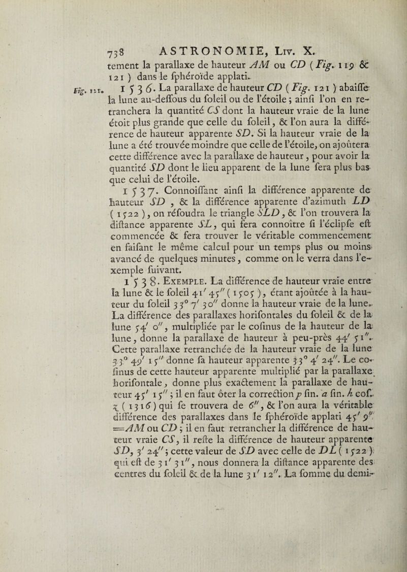tement la parallaxe de hauteur AM ou CD ( Fig. i ip Ôt 121 ) dans le fphéroïde applatL I ^ 3 £>. La parallaxe de hauteur CD ( i7^. 121 ) abaiffe la lune au-deffous du foleil ou de l’étoile ; ainfi l’on en re¬ tranchera la quantité CS dont la hauteur vraie de la lune étoit plus grande que celle du foleil, & l’on aura la diffé¬ rence de hauteur apparente SD. Si la hauteur vraie de la lune a été trouvée moindre que celle de 1’étoile., on ajoutera cette différence avec la parallaxe de hauteur , pour avoir la quantité SD dont le lieu apparent de la lune fera plus bas que celui de l’étoile. I 537. Connoiffant ainfi la différence apparente de hauteur SD , & la différence apparente d’azimuth LD ( 1 £22 ), 011 réfoudra le triangle S LD , ôc l’on trouvera la diftance apparente SL, qui fera connoître fi l’éclipfe eft commencée & fera trouver le véritable commencement en faifant le même calcul pour un temps plus ou moins avancé de quelques minutes, comme on le verra dans l’e¬ xemple fuivant. 1538* Exemple. La différence de hauteur vraie entre la lune & le foleil 4L 45 ( 15.05 ), étant ajoutée à la hau¬ teur du foleil 330 7' 30 donne la hauteur vraie de la lune. La différence des parallaxes horifontales du foleil & de la lune 54 ° > rnultipliée par le cofinus de la hauteur de la lune, donne la parallaxe de hauteur à peu-près 44/ 51. Cette parallaxe retranchée de la hauteur vraie de la lune 3 30 45/ 15 donne fa hauteur apparente 3 30 4' 24. Le co« finus de cette hauteur apparente multiplié par la parallaxe borifontale, donne plus exaêlement la parallaxe de hau¬ teur 45' 15 ; il en faut ôter la correctionp fin. a fin. h coft ^ ( 1316) qui fe trouvera de 6, ôt l’on aura la véritable différence des parallaxes dans le fphéroïde applati 45' 9 r=-AM ou CD ; il en faut retrancher la différence de hau¬ teur vraie CS, il relie la différence de hauteur apparente SD, 3' 24 cette valeur de SD avec celle de DL ( 1522) qui eft de 3 L 3 1, nous donnera la diftance apparente des centres du foleil ôt.de la lune 3 L i2//. La fomme du demL