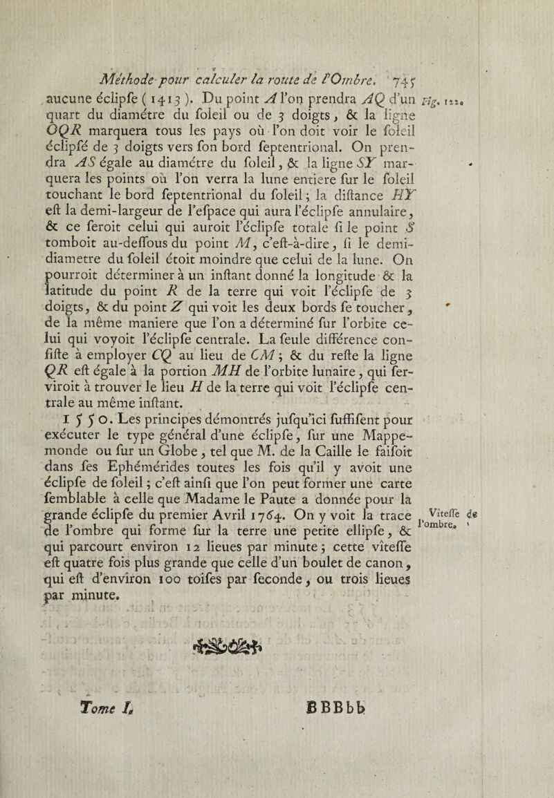 aucune éclipfe ( 1413 ). Du point A l’on prendra AQ d’un rlg, i». quart du diamètre du foleil ou de 3 doigts, & la ligne ÔQR marquera tous les pays où Pon doit voir le foleil éclipfé de 3 doigts vers fon bord feptentrional. On pren¬ dra AS égale au diamètre du foleil , & la ligne ST mar¬ quera les points où Pon verra la lune entière fur le foleil touchant le bord feptentrional du foleil ; la diftance ET efl la demi-largeur de l’efpace qui aural’éclipfe annulaire, & ce feroit celui qui auroit Péclipfe totale fi le point S tomboit au-deffous du point My c’eft-à-dire, fi le demi- diametre du foleil étoit moindre que celui de la lune. On pourroit déterminer à un inftant donné la longitude & la latitude du point R de la terre qui voit Péclipfe de 3 doigts, & du point Z qui voit les deux bords fe toucher , de la même maniéré que Pon a déterminé fur l’orbite ce¬ lui qui voyoit Péclipfe centrale. La feule différence con- fille à employer CÇ) au lieu de CM ; & du refie la ligne QR efl égale à la portion MH de l’orbite lunaire, qui fer- viroit à trouver le lieu H de la terre qui voit Péclipfe cen¬ trale au même infant. I 5 5 °* Les principes démontrés jufqu ici fuffifent pour exécuter le type général d’une éclipfe, fur une Mappe¬ monde ou fur un Globe , tel que M. de la Caille le faiîoit dans fes Ephémérides toutes les fois qu’il y avoit une éclipfe de foleil ; c’ef ainfi que Pon peut former une carte femblable à celle que Madame le Paute a donnée pour la grande éclipfe du premier Avril 1764. On y voit la trace Vîtefie de de l’ombre qui forme fur la terre une petite ellipfe, &c ombrGa qui parcourt environ 12 lieues par minute ; cette vîteffe efl quatre fois plus grande que celle d’un boulet de canon, qui efl d’environ 100 toifes par fécondé, ou trois lieues par minute. < ■'