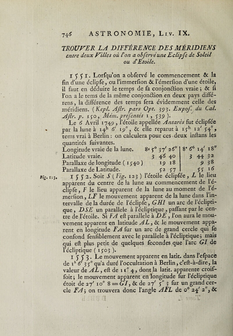 Fig. II TROUVER LA DIFFÉRENCE DES MÉRIDIENS entre deux Villes où fon a obfervéune Eclipfe de Soleil ou d'Etoile. I ÿ ÿ r. Lorfqu on a obfervé le commencement & la lin d’une éclipfe, ou Pimmerfion ôt l’émerfion d’une étoile, il faut en déduire le temps de fa conjonétion vraie ; & fi l’on a le tems de la même conjon&ion en deux pays diffé- rens, la différence des temps fera évidemment celle des méridiens. ( Kepl. Ajlr, pars Opt. 393. Expof. du Cal, AJlr, p, 150, Mém, préfentés 1 , $39 ). Le 6 Avril 1749 , l’étoile appellée Antarès fut éclipfée par la lune à i4h 6' 19, & elle reparut à i£h 12' 54, tems vrai à Berlin : on calculera pour ces deux inftans les quantités fuivantes. Longitude vraie de la lune. 8* 37' 26 Latitude vraie. 3 46 40 Parallaxe de longitude ( 1340 ) 1918 1552. Soit S ( Fig. 123 ) l’étoile éclipfée, L le Heu apparent du centre de la lune au commencement de Pé- clipfe, F le lieu apparent de la lune au moment de Pé- merfion, LF le mouvement apparent de la lune dans 1 in¬ tervalle de la durée de l’éclipfe, GUI un arc de l’éclipti¬ que , DSE un parallèle à l’écliptique , paffant par le cen¬ tre de l’étoile. Si FA eft parallèle à DE, l’on aura le mou¬ vement apparent en latitude AL, & le mouvement appa¬ rent en longitude FA fur un arc de grand cercle qui fe confond fenliblement avec le parallèle à l’écliptique; mais qui eft plus petit de quelques fécondés que l’arc GI de l’écliptique ( 1303 ). 1553. Le mouvement apparent en latit. dans l’efpace de ih 6' 3 y qu’a duré l’occultation à Berlin, c’eft-à-dire, la valeur de AL, eft de 11 4, dont la latit. apparente croif- foit ; le mouvement apparent en longitude fur l’écliptique étoit de 27' 10 8 = (?/, & de 27' 5 3 fur un grand cer¬ cle FA ; on trouvera donc l’angle AFL de o° 24' F', êc 8 6° 14' 18 3 44 32 9 38