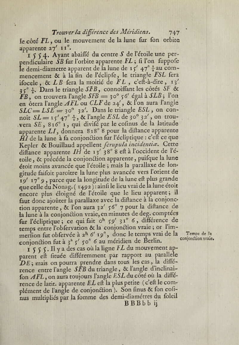 le côté FL, ou le mouvement de la lune fur fon orbite apparente 27' iir/. I J y 4. Ayant abaiflé du centre S de l’étoile une per¬ pendiculaire SB fur l’orbite apparente FL ; fi l’on fuppofe le demi-diametre apparent de la lune de 15' 47 ~ au com¬ mencement & à la fin de l’éclipfe, le triangle FSL fera ifocele, ôc LB fera la moitié de FL , c’eft-à-dire, 13' Dans le triangle SL B, connoiffant les côtés SF ôc FB, on trouvera l’angle SFB — 30° 56' égal à SLB ; i on en ôtera l’angle AFL ou CLF de 24', Ôc l’on aura l’angle SLC== LSE = 30° 32', Dans le triangle ESL , on con- noît SL = 1 ? ' 47 t > & l’angle FSL de 3 o° 3 2% on trou¬ vera SE, 816 1, qui divifé par le cofinus de la latitude apparente LI, donnera 818 8 pour la diftance apparente RI de la lune à fa conjonaion fur l’écliptique : c’eft ce que Kepler ôc Bouillaud appellent fcrupula incidentiæ. Cette diftance apparente IH de 38^ 8 eft a 1 occident de lé- toile, Ôc précédé la conjonaion apparente, puifque la lune étoit moins avancée que l’étoile ; mais la parallaxe de lon¬ gitude faifoit paroître la lune plus avancée vers l’orient de 1 </ 17 9, parce que la longitude de la lune eft plus grande que celle du Monag. ( 14^2 ) : ainfi le lieu vrai de la lune étoit encore plus éloigné de l’étoile que le lieu apparent ; il faut donc ajoûter la parallaxe avec la diftance à la conjonc¬ tion apparente, ôc l’on aura 32.' 56 7 pour la diftance de la lune à la conjon&ion vraie, en minutes de deg. comptées fur l’écliptique; ce qui fait oh 55/ 3i// <5, différence de temps entre l’obfervation ôc la conjonction vraie ; or l’im- merfion fut obfervée à 2h 6' 19, donc le temps vrai de la conjonaion fut à $' $o 6 au méridien de Berlin. I 5 5 J1. Il y a des cas où la ligne FL du mouvement ap¬ parent eft fituée différemment par rapport au parallèle mais on pourra prendre dans tous les cas , la diffé¬ rence entre l’angle SL B du triangle, ôc 1 angle dinclinai- fon AFL, on aura toujours l’angle ESL du côté où la diffé¬ rence de latit. apparente EL eft la plus petite ( c eft le com¬ plément de l’angle de conjonction ). Son finus Ôc fon cofi¬ nus multipliés par la iomme des demi-diametres du foleil rr BBBbbij Temps de In conjonflion vraie.