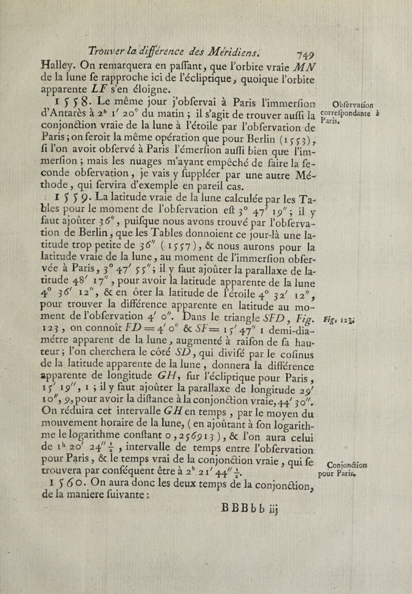 Halley. On remarquera en paflant, que l’orbite vraie MN de la lune fe rapproche ici de l’écliptique, quoique l’orbite apparente LF s’en éloigne. ^ 1 5 5 8; Le même jour j’obfervai à Paris rimmerfio.il Obfervation d’Antarès à 2h P 20 du matin ; il s’agit de trouver aufii la correfpondante à conjonction vraie de la lune à l’étoile par l’obfervation de ^ Paris ; on feroit la même opération que pour Berlin ( 15* 5* 3) > fi l’on avoit obfervé à Paris l’émerfion aufii bien que l’im- merfion ; mais les nuages m’ayant empêché de faire la fé¬ condé obfervation , je vais y fuppléer par une autre Mé¬ thode , qui fervira d’exemple en pareil cas. I 5 5 9. La latitude vraie de la lune calculée par les Ta¬ bles pour le moment de l’obfervation eft 30 47' fi y faut ajouter 36% puifque nous avons trouvé par l’obferva- tion de Berlin, que les Tables donnoient ce jour-là une la¬ titude trop petite de $6 (■ iyy7)* & nous aurons pour la latitude vraie de la lune, au moment de l’immerfion obfer- vée à Paris, 30 4/ 5*y; il y faut ajoûter la parallaxe de la¬ titude 4S7 17 , pour avoir la latitude apparente de la lune 4° 36' 12, & en ôter la latitude de l’étoile 40 32' 12% pour trouver la différence apparente en latitude au mo¬ ment de l’obfervation 4' o. Dans le triangle SFD, Fig. % 123 , 011 connoît FD = 4' o &SF= 1 y' 47 1 demi-dia¬ mètre apparent de la lune, augmenté à raifon de fa hau¬ teur; l’on cherchera le côté SD, qui divifé par le cofinus de la latitude apparente de la lune , donnera la différence apparente de longitude GH, fur l’écliptique pour Paris, 1 y/ 199 1 ; il y faut ajoûter la parallaxe de longitude 2$' 10, p, pour avoir ladiftance à la conjonction vraie, 44'30. O11 réduira cet intervalle GH en temps , par le moyen du mouvement horaire de la lune, ( en ajoûtant à fon logarith¬ me le logarithme confiant o , 2 y 6913 ), & Ton aura celui de ih 20' 24^ , intervalle de temps entre l’obfervation pour Paris, & le temps vrai de la conjonction vraie , qui fe Conionaîon trouvera par confe'quent être à 2h 2 P 44 i pour Paris, I $6o. On aura donc les deux temps de la conjonction, de la maniéré fuivante : BBBbb iij