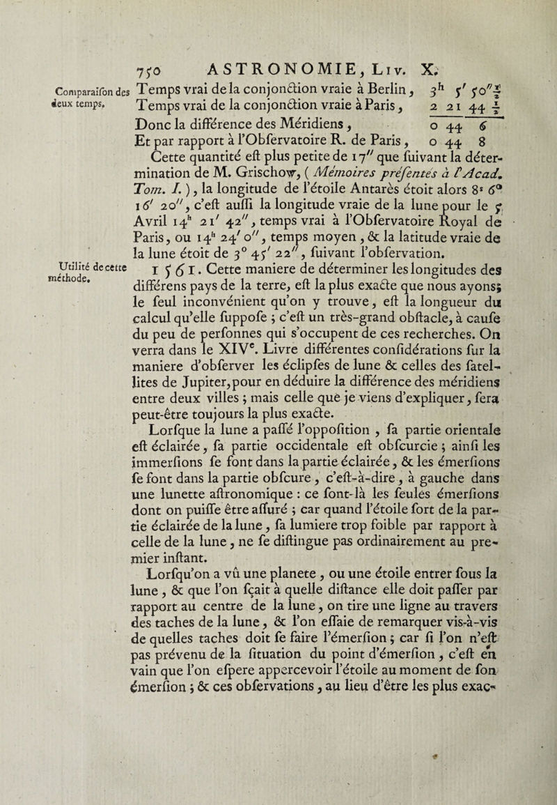 ComparaxTondes Temps vrai delà conjonction vraie à Berlin, deux temps. xemps vrai de la conjonêtion vraie à Paris, Donc la différence des Méridiens, Et par rapport à l’Obfervatoire R. de Paris, Utilité de cette méthode. 3h $'r 2 21 44 ? o 44 6 o 44 8 Cette quantité eft plus petite de 17 que fuivant la déter¬ mination de M. Grischow, ( Mémoires préfentes à f Acad. Tom. I. ), la longitude de l’étoile Antarès étoit alors 8S 6° 16' 20, c’eft aufli la longitude vraie de la lune pour le ; Avril i4h 2P 42, temps vrai à l’Obfervatoire Royal de Paris, ou i4h 24' o, temps moyen , & la latitude vraie de la lune étoit de 30 43' 22, fuivant l’obfervation. I J 61. Cette maniéré de déterminer les longitudes des différens pays de la terre, eft la plus exaête que nous ayons; le feul inconvénient qu’on y trouve, eft la longueur du calcul qu’elle fuppofe ; c’eft un très-grand obftacle, à caufe du peu de perfonnes qui s’occupent de ces recherches. On verra dans le XIVe. Livre différentes confidérations fur la maniéré d’obferver les éclipfes de lune & celles des fatel- lites de Jupiter, pour en déduire la différence des méridiens entre deux villes ; mais celle que je viens d’expliquer, fera peut-être toujours la plus exaête. Lorfque la lune a paffé l’oppofition , fa partie orientale eft éclairée, fa partie occidentale eft obfcurcie ; ainfi les immerfions fe font dans la partie éclairée, &les émerfions fe font dans la partie obfcure , c’eft-à-dire, à gauche dans une lunette aftronomique : ce font-là les feules émerfions dont on puiffe être affuré ; car quand l’étoile fort de la par¬ tie éclairée de la lune, fa lumière trop foible par rapport à celle de la lune, ne fe diftingue pas ordinairement au pre* mier inftant. Lorfqu’on a vu une planete , ou une étoile entrer fous la lune , & que l’on fçait à quelle diftance elle doit paffer par rapport au centre de la lune, on tire une ligne au travers des taches de la lune, & l’on effaie de remarquer vis-à-vis de quelles taches doit fe faire Fémerfion ; car fi l’on n’eft: pas prévenu de la fituation du point d’émerfion , c’eft en vain que l’on efpere appercevoir l’étoile au moment de fon émerfion ; & ces obfervations, au lieu d’être les plus exaç^