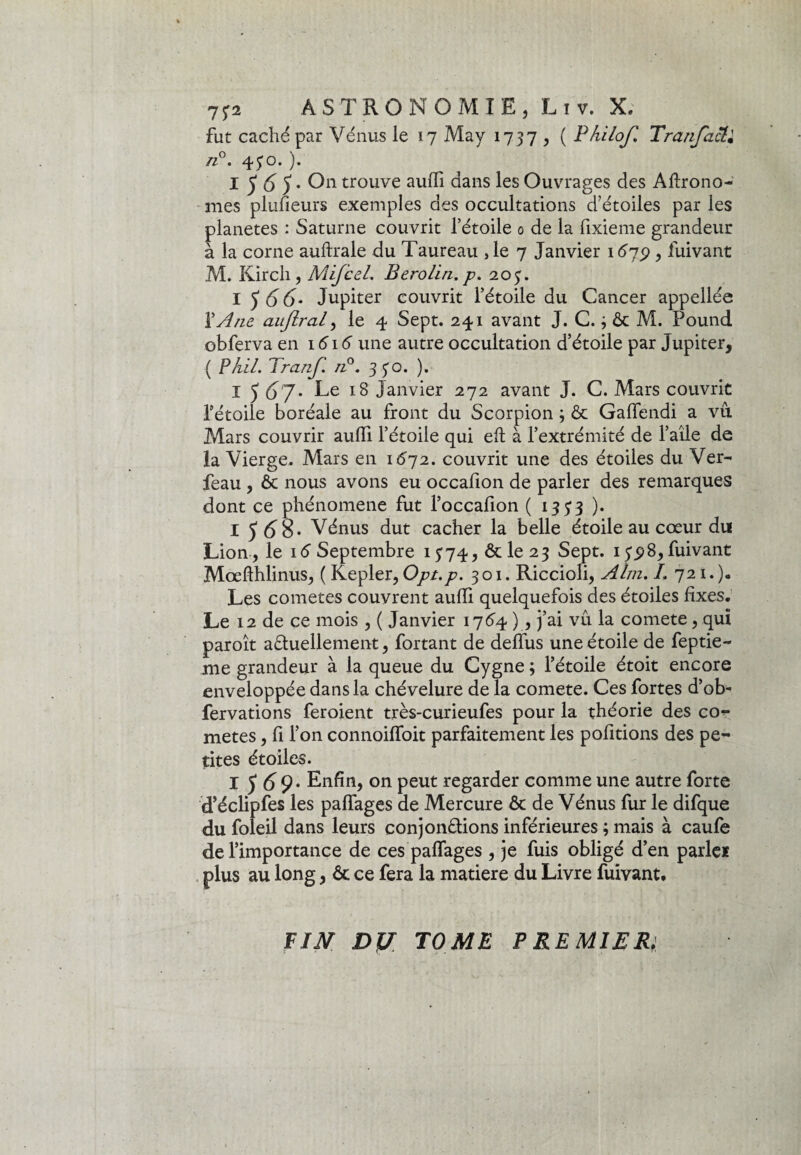 fut caché par Vénus le 17 May 1737 , ( Philof. Tranjact.• n°. 430. ). I A 5 • On trouve aufli dans les Ouvrages des Àftrono- mes plusieurs exemples des occultations d’étoiles par les planètes : Saturne couvrit l’étoile 0 de la fixieme grandeur à la corne auftrale du Taureau ,1e 7 Janvier 1675) , fuivant M. Kirch, Mifcel. Berolin. p. 203. I J A 6- Jupiter couvrit l’étoile du Cancer appellée l'Ane aujiral, le 4 Sept. 241 avant J. C. j 6c M. Pound obferva en 1616 une autre occultation d’étoile par Jupiter, ( P Ai/. Tranf. /z°. 3 30. ). I 5 6j> Le 18 Janvier 272 avant J. C. Mars couvrit l’étoile boréale au front du Scorpion ; 6c Gaflendi a vu Mars couvrir aufli l’étoile qui eft à l’extrémité de l’aîle de la Vierge. Mars en 1672. couvrit une des étoiles du Ver- feau , 6c nous avons eu occafion de parler des remarques dont ce phénomène fut l’occafion ( 135*3 ). I J A8* Vénus dut cacher la belle étoile au cœur du Lion, le 16 Septembre 1374, 6c le 23 Sept. 135)8, fuivant Mœfthlinus, ( Kepler, Opt.p. 301. Riccioli, Alm. /. 721.). Les cometes couvrent aufli quelquefois des étoiles fixes. Le 12 de ce mois , ( Janvier 1764 ), j’ai vu la comete, qui paroît actuellement, fortant de deffus une étoile de feptie- me grandeur à la queue du Cygne ; l’étoile étoit encore enveloppée dans la chévelure de la comete. Ces fortes d’ob- fervations feroient très-curieufes pour la théorie des co¬ metes , fi l’on connoifToit parfaitement les pofitions des pe¬ tites étoiles. I 5 £9. Enfin, on peut regarder comme une autre forte d’éclipfes les paflages de Mercure 6c de Vénus fur le difque du foleil dans leurs conjonctions inférieures ; mais à caufe de l’importance de ces paflages , je fuis obligé d’en parle* plus au long, 6c ce fera la matière du Livre fuivant. PIN DJJ TOME PREMIER;